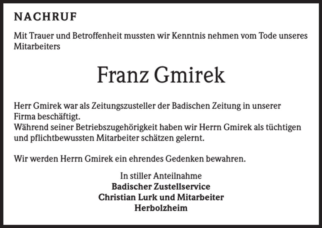 <p>NACHRUF<br />Mit Trauer und Betroffenheit mussten wir Kenntnis nehmen vom Tode unseres<br />Mitarbeiters</p><p>Franz Gmirek<br />Herr Gmirek war als Zeitungszusteller der Badischen Zeitung in unserer<br />Firma beschäftigt.<br />Während seiner Betriebszugehörigkeit haben wir Herrn Gmirek als tüchtigen<br />und pflichtbewussten Mitarbeiter schätzen gelernt.<br />Wir werden Herrn Gmirek ein ehrendes Gedenken bewahren.<br />In stiller Anteilnahme<br />Badischer Zustellservice<br />Christian Lurk und Mitarbeiter<br />Herbolzheim</p>