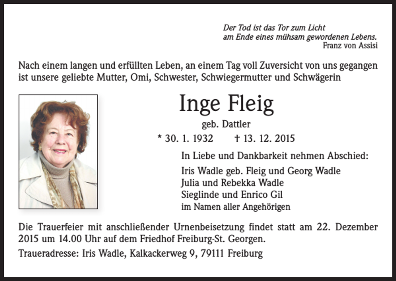 <p>Der Tod ist das Tor zum Licht<br />am Ende eines mühsam gewordenen Lebens.</p><p>Franz von Assisi</p><p>Nach einem langen und erfüllten Leben, an einem Tag voll Zuversicht von uns gegangen<br />ist unsere geliebte Mutter, Omi, Schwester, Schwiegermutter und Schwägerin</p><p>Inge Fleig<br />geb. Dattler<br />* 30. 1. 1932 † 13. 12. 2015<br />In Liebe und Dankbarkeit nehmen Abschied:<br />Iris Wadle geb. Fleig und Georg Wadle<br />Julia und Rebekka Wadle<br />Sieglinde und Enrico Gil<br />im Namen aller Angehörigen</p><p>Die Trauerfeier mit anschließender Urnenbeisetzung findet statt am 22. Dezember<br />2015 um 14.00 Uhr auf dem Friedhof Freiburg-St. Georgen.<br />Traueradresse: Iris Wadle, Kalkackerweg 9, 79111 Freiburg</p>