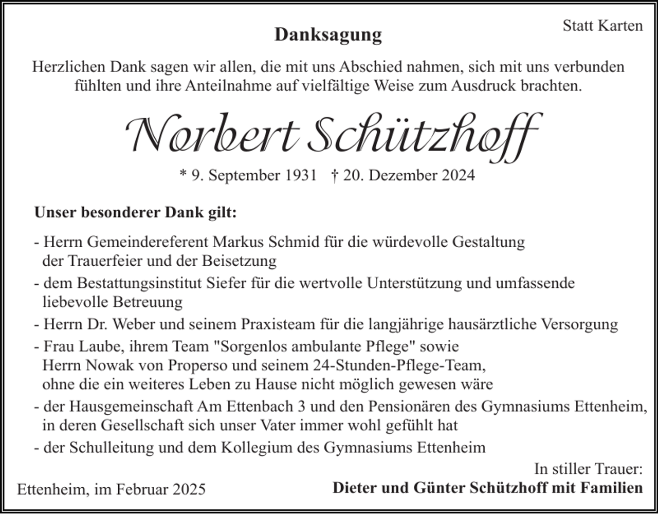 <p>Danksagung</p><p>Statt Karten</p><p>Herzlichen Dank sagen wir allen, die mit uns Abschied nahmen, sich mit uns verbunden<br />fühlten und ihre Anteilnahme auf vielfältige Weise zum Ausdruck brachten.</p><p>Norbert Schützhoff<br />* 9. September 1931 † 20. Dezember 2024</p><p>Unser besonderer Dank gilt:<br />- Herrn Gemeindereferent Markus Schmid für die würdevolle Gestaltung<br />der Trauerfeier und der Beisetzung<br />- dem Bestattungsinstitut Siefer für die wertvolle Unterstützung und umfassende<br />liebevolle Betreuung<br />- Herrn Dr. Weber und seinem Praxisteam für die langjährige hausärztliche Versorgung<br />- Frau Laube, ihrem Team "Sorgenlos ambulante Pflege" sowie<br />Herrn Nowak von Properso und seinem 24-Stunden-Pflege-Team,<br />ohne die ein weiteres Leben zu Hause nicht möglich gewesen wäre<br />- der Hausgemeinschaft Am Ettenbach 3 und den Pensionären des Gymnasiums Ettenheim,<br />in deren Gesellschaft sich unser Vater immer wohl gefühlt hat<br />- der Schulleitung und dem Kollegium des Gymnasiums Ettenheim<br />In stiller Trauer:<br />Dieter<br />und<br />Günter<br />Schützhoff<br />mit Familien<br />Ettenheim, im Februar 2025</p>
