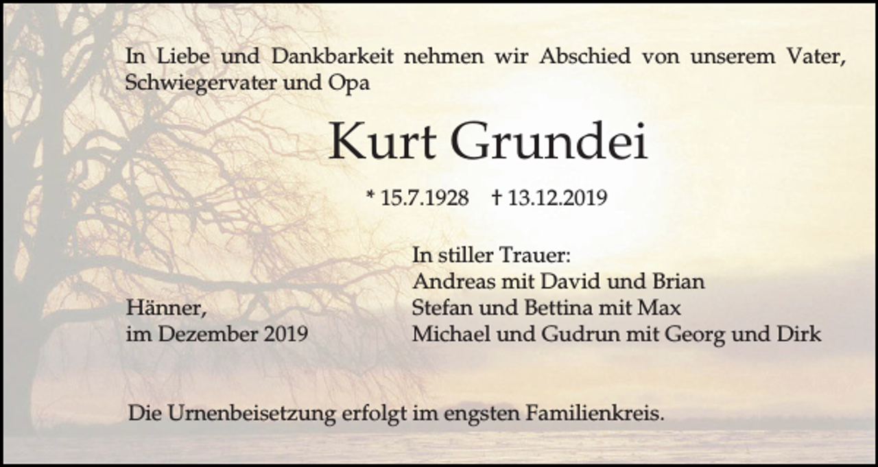 <p>In Liebe und Dankbarkeit nehmen wir Abschied von unserem Vater,<br />Schwiegervater und Opa</p><p>Kurt Grundei<br />* 15.7.1928</p><p>Hänner,<br />im Dezember 2019</p><p>† 13.12.2019</p><p>In stiller Trauer:<br />Andreas mit David und Brian<br />Stefan und Bettina mit Max<br />Michael und Gudrun mit Georg und Dirk</p><p>Die Urnenbeisetzung erfolgt im engsten Familienkreis.</p>