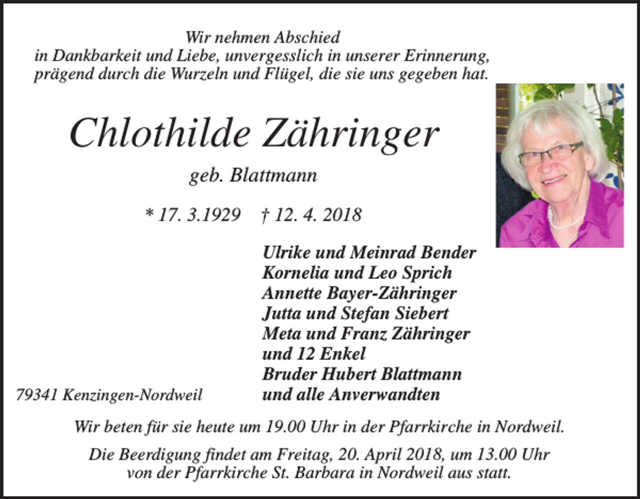 <p>Wir nehmen Abschied<br />in Dankbarkeit und Liebe, unvergesslich in unserer Erinnerung,<br />prägend durch die Wurzeln und Flügel, die sie uns gegeben hat.</p><p>Chlothilde Zähringer<br />geb. Blattmann<br />* 17. 3.1929</p><p>79341 Kenzingen-Nordweil</p><p>† 12. 4. 2018<br />Ulrike und Meinrad Bender<br />Kornelia und Leo Sprich<br />Annette Bayer-Zähringer<br />Jutta und Stefan Siebert<br />Meta und Franz Zähringer<br />und 12 Enkel<br />Bruder Hubert Blattmann<br />und alle Anverwandten</p><p>Wir beten für sie heute um 19.00 Uhr in der Pfarrkirche in Nordweil.<br />Die Beerdigung findet am Freitag, 20. April 2018, um 13.00 Uhr<br />von der Pfarrkirche St. Barbara in Nordweil aus statt.</p>