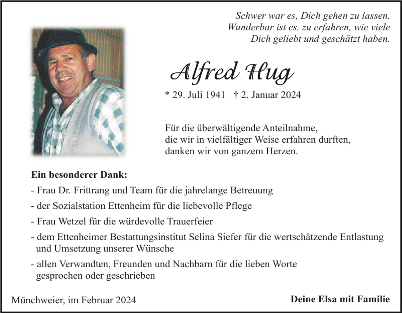 <p>Schwer war es, Dich gehen zu lassen.<br />Wunderbar ist es, zu erfahren, wie viele<br />Dich geliebt und geschätzt haben.</p><p>* 29. Juli 1941 † 2. Januar 2024<br />Für die überwältigende Anteilnahme,<br />die wir in vielfältiger Weise erfahren durften,<br />danken wir von ganzem Herzen.<br />Ein besonderer Dank:<br />- Frau Dr. Frittrang und Team für die jahrelange Betreuung<br />- der Sozialstation Ettenheim für die liebevolle Pflege<br />- Frau Wetzel für die würdevolle Trauerfeier<br />- dem Ettenheimer Bestattungsinstitut Selina Siefer für die wertschätzende Entlastung<br />und Umsetzung unserer Wünsche<br />- allen Verwandten, Freunden und Nachbarn für die lieben Worte<br />gesprochen oder geschrieben<br />Münchweier, im Februar 2024</p><p>Deine Elsa mit Familie</p>