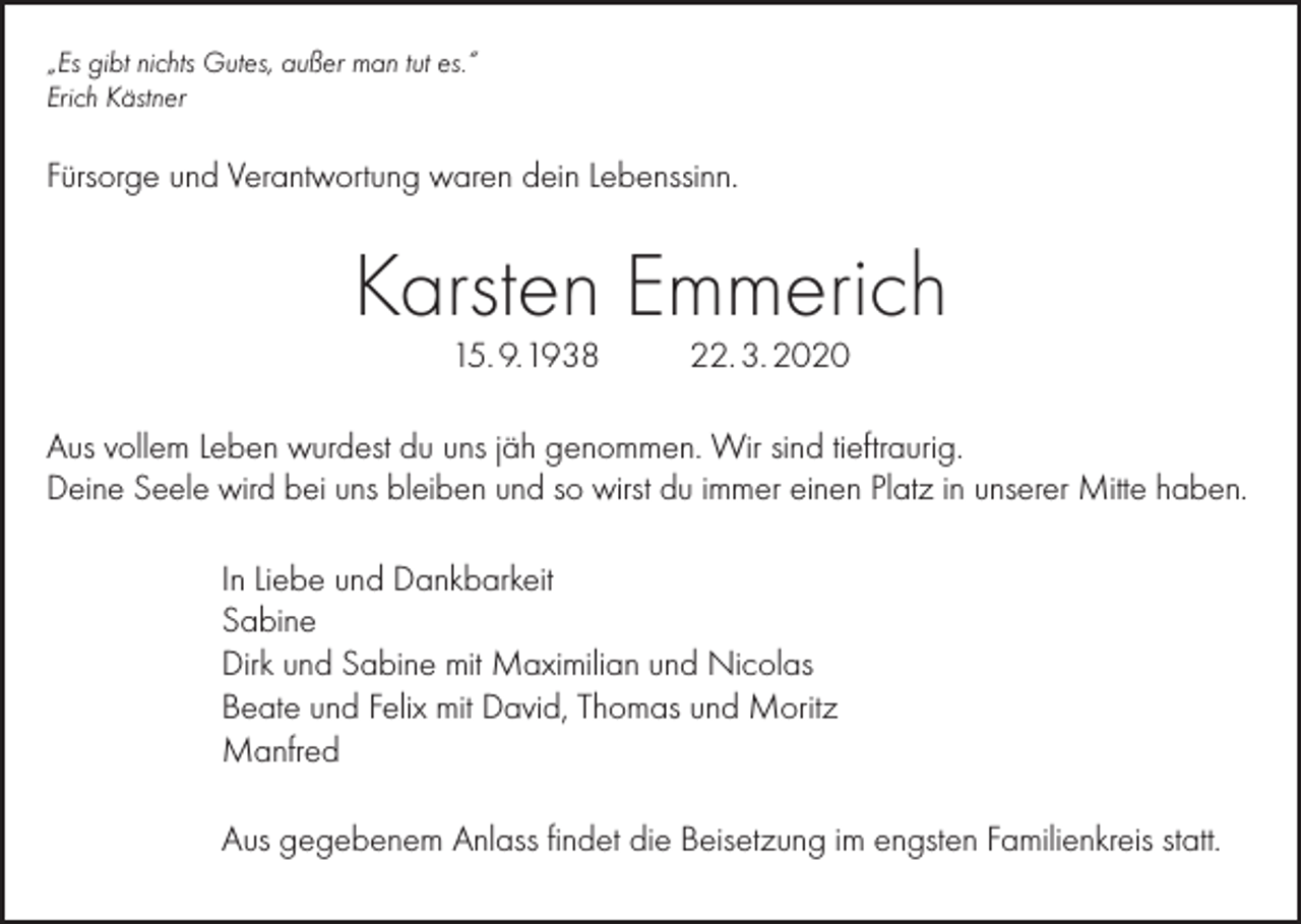 <p>„Es gibt nichts Gutes, außer man tut es.“<br />Erich Kästner</p><p>Fürsorge und Verantwortung waren dein Lebenssinn.</p><p>Karsten Emmerich<br />15. 9. 1938</p><p>22. 3. 2020</p><p>Aus vollem Leben wurdest du uns jäh genommen. Wir sind tieftraurig.<br />Deine Seele wird bei uns bleiben und so wirst du immer einen Platz in unserer Mitte haben.<br />In Liebe und Dankbarkeit<br />Sabine<br />Dirk und Sabine mit Maximilian und Nicolas<br />Beate und Felix mit David, Thomas und Moritz<br />Manfred<br />Aus gegebenem Anlass findet die Beisetzung im engsten Familienkreis statt.</p>