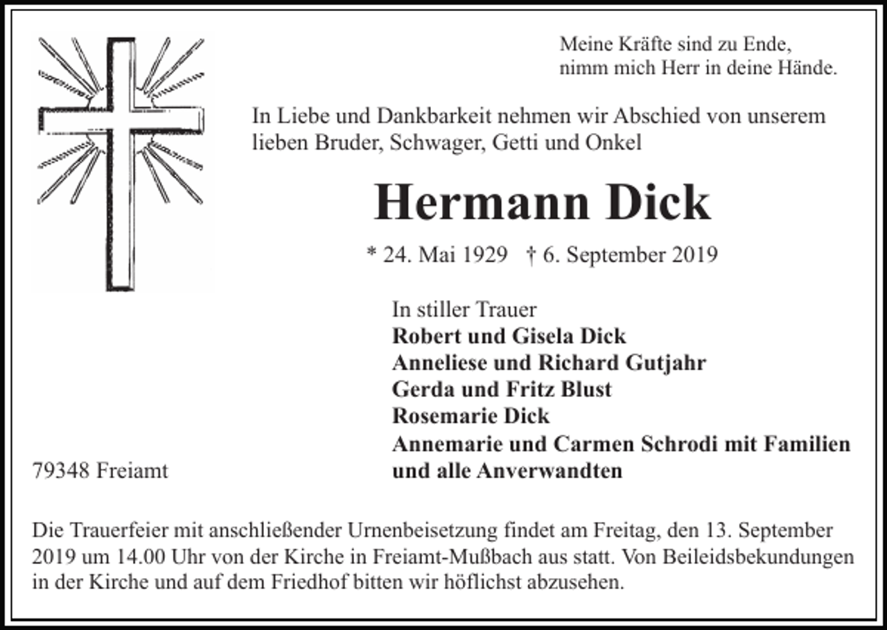 <p>Meine Kräfte sind zu Ende,<br />nimm mich Herr in deine Hände.</p><p>In Liebe und Dankbarkeit nehmen wir Abschied von unserem<br />lieben Bruder, Schwager, Getti und Onkel</p><p>Hermann Dick<br />* 24. Mai 1929 † 6. September 2019</p><p>79348 Freiamt</p><p>In stiller Trauer<br />Robert und Gisela Dick<br />Anneliese und Richard Gutjahr<br />Gerda und Fritz Blust<br />Rosemarie Dick<br />Annemarie und Carmen Schrodi mit Familien<br />und alle Anverwandten</p><p>Die Trauerfeier mit anschließender Urnenbeisetzung findet am Freitag, den 13. September<br />2019 um 14.00 Uhr von der Kirche in Freiamt-Mußbach aus statt. Von Beileidsbekundungen<br />in der Kirche und auf dem Friedhof bitten wir höflichst abzusehen.</p>