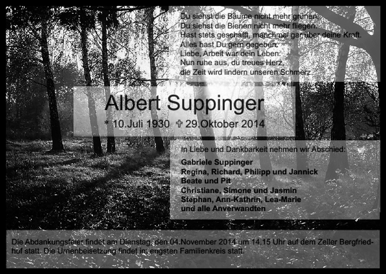 <p>Du siehst die Bäume nicht mehr grünen,<br />Du siehst die Bienen nicht mehr fliegen.<br />Hast stets geschafft, manchmal gar über deine Kraft.<br />Alles hast Du gern gegeben.<br />Liebe, Arbeit war dein Leben.<br />Nun ruhe aus, du treues Herz,<br />die Zeit wird lindern unseren Schmerz.</p><p>Albert Suppinger</p><p>* 10.Juli 1930  29.Oktober 2014<br />In Liebe und Dankbarkeit nehmen wir Abschied:<br />Gabriele Suppinger<br />Regina, Richard, Philipp und Jannick<br />Beate und Pit<br />Christiane, Simone und Jasmin<br />Stephan, Ann-Kathrin, Lea-Marie<br />und alle Anverwandten</p><p>Die Abdankungsfeier findet am Dienstag, den 04.November 2014 um 14.15 Uhr auf dem Zeller Bergfriedhof statt. Die Urnenbeisetzung findet im engsten Familienkreis statt.</p>