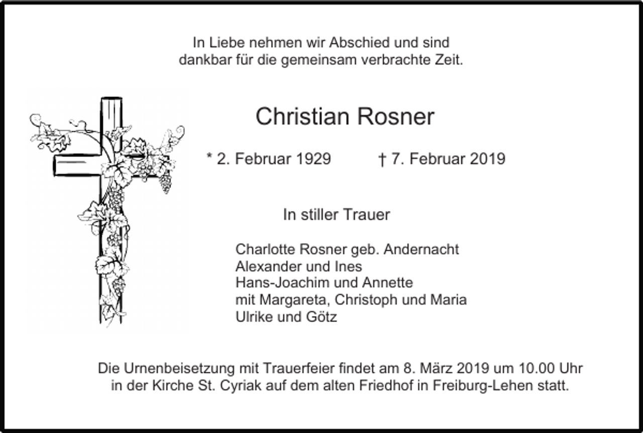 <p>In Liebe nehmen wir Abschied und sind<br />dankbar für die gemeinsam verbrachte Zeit.</p><p>Christian Rosner<br />* 2. Februar 1929</p><p>† 7. Februar 2019</p><p>In stiller Trauer<br />Charlotte Rosner geb. Andernacht<br />Alexander und Ines<br />Hans-Joachim und Annette<br />mit Margareta, Christoph und Maria<br />Ulrike und Götz</p><p>Die Urnenbeisetzung mit Trauerfeier findet am 8. März 2019 um 10.00 Uhr<br />in der Kirche St. Cyriak auf dem alten Friedhof in Freiburg-Lehen statt.</p>