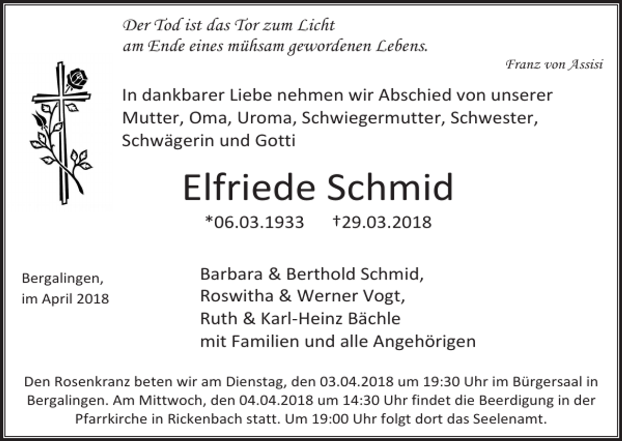 <p>Der Tod ist das Tor zum Licht<br />am Ende eines mühsam gewordenen Lebens.</p><p>Franz von Assisi</p><p>In dankbarer Liebe nehmen wir Abschied von unserer<br />Mutter, Oma, Uroma, Schwiegermutter, Schwester,<br />Schwägerin und Gotti</p><p>Elfriede Schmid<br />*06.03.1933</p><p>Bergalingen,<br />im April 2018</p><p>†29.03.2018</p><p>Barbara &amp; Berthold Schmid,<br />Roswitha &amp; Werner Vogt,<br />Ruth &amp; Karl-Heinz Bächle<br />mit Familien und alle Angehörigen</p><p>Den Rosenkranz beten wir am Dienstag, den 03.04.2018 um 19:30 Uhr im Bürgersaal in<br />Bergalingen. Am Mittwoch, den 04.04.2018 um 14:30 Uhr findet die Beerdigung in der<br />Pfarrkirche in Rickenbach statt. Um 19:00 Uhr folgt dort das Seelenamt.</p>