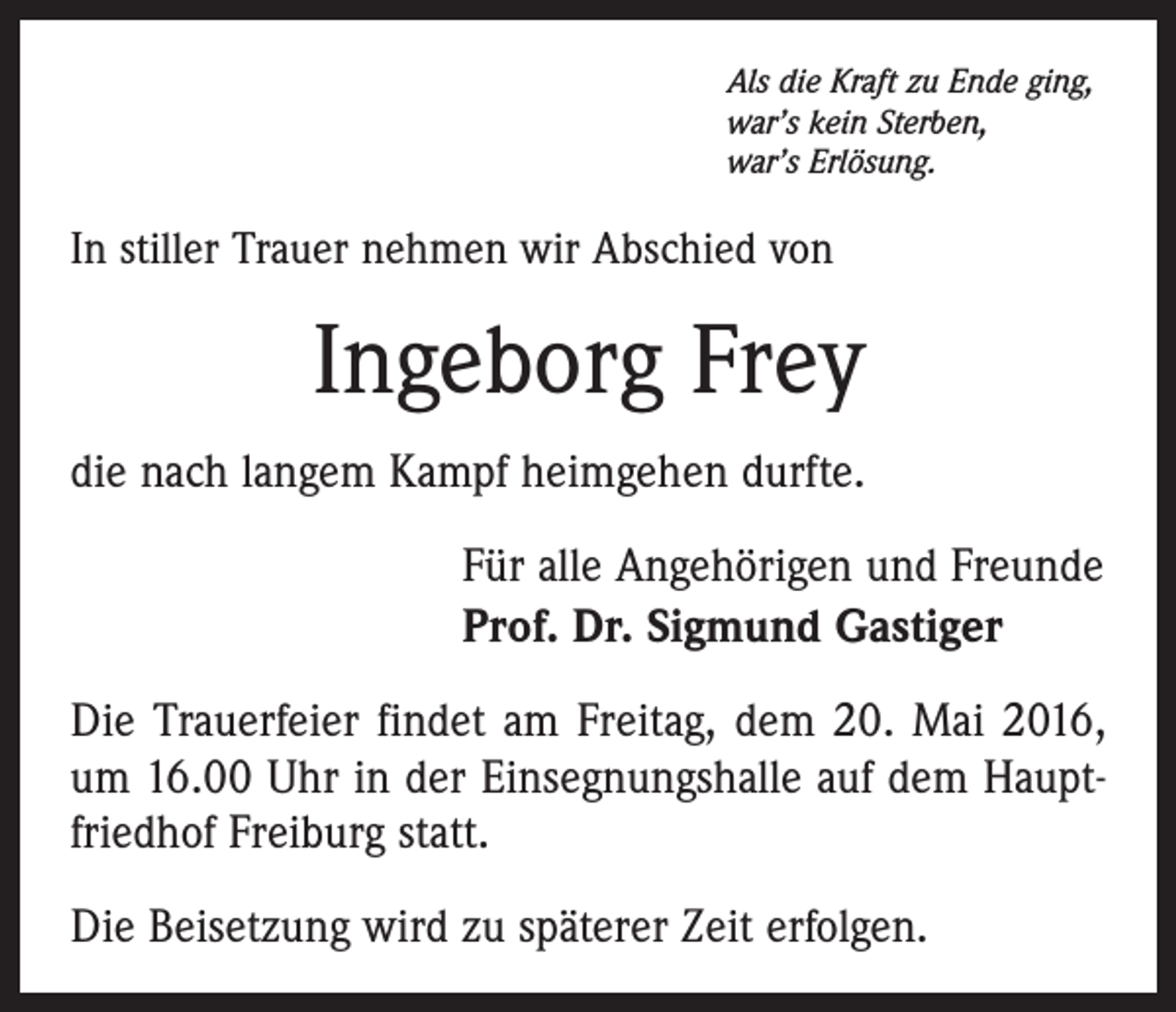 <p>Als die Kraft zu Ende ging,<br />war’s kein Sterben,<br />war’s Erlösung.</p><p>In stiller Trauer nehmen wir Abschied von</p><p>Ingeborg Frey<br />die nach langem Kampf heimgehen durfte.<br />Für alle Angehörigen und Freunde<br />Prof. Dr. Sigmund Gastiger<br />Die Trauerfeier findet am Freitag, dem 20. Mai 2016,<br />um 16.00 Uhr in der Einsegnungshalle auf dem Hauptfriedhof Freiburg statt.<br />Die Beisetzung wird zu späterer Zeit erfolgen.</p>