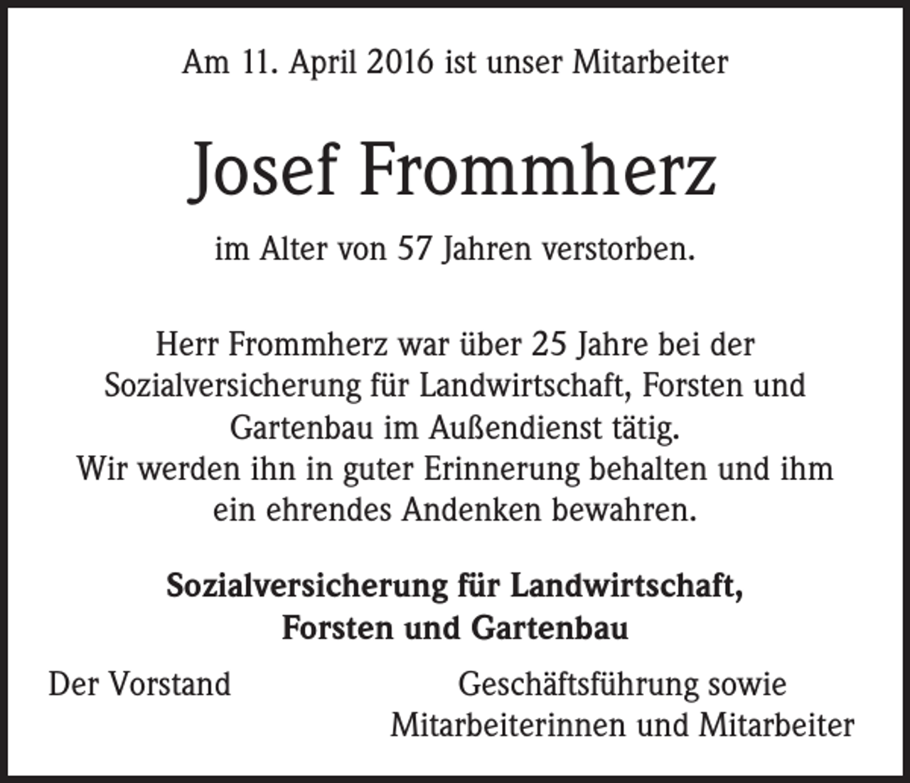 <p>Am 11. April 2016 ist unser Mitarbeiter</p><p>Josef Frommherz<br />im Alter von 57 Jahren verstorben.<br />Herr Frommherz war über 25 Jahre bei der<br />Sozialversicherung für Landwirtschaft, Forsten und<br />Gartenbau im Außendienst tätig.<br />Wir werden ihn in guter Erinnerung behalten und ihm<br />ein ehrendes Andenken bewahren.<br />Sozialversicherung für Landwirtschaft,<br />Forsten und Gartenbau<br />Der Vorstand</p><p>Geschäftsführung sowie<br />Mitarbeiterinnen und Mitarbeiter</p>