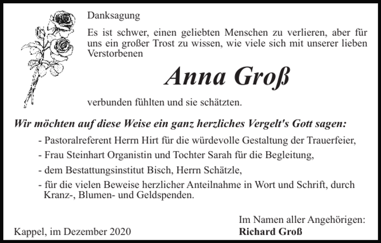 <p>Danksagung<br />Es ist schwer, einen geliebten Menschen zu verlieren, aber für<br />uns ein großer Trost zu wissen, wie viele sich mit unserer lieben<br />Verstorbenen</p><p>Anna Groß<br />verbunden fühlten und sie schätzten.</p><p>Wir möchten auf diese Weise ein ganz herzliches Vergelt's Gott sagen:<br />- Pastoralreferent Herrn Hirt für die würdevolle Gestaltung der Trauerfeier,<br />- Frau Steinhart Organistin und Tochter Sarah für die Begleitung,<br />- dem Bestattungsinstitut Bisch, Herrn Schätzle,<br />- für die vielen Beweise herzlicher Anteilnahme in Wort und Schrift, durch<br />Kranz-, Blumen- und Geldspenden.</p><p>Kappel, im Dezember 2020</p><p>Im Namen aller Angehörigen:<br />Richard Groß</p>