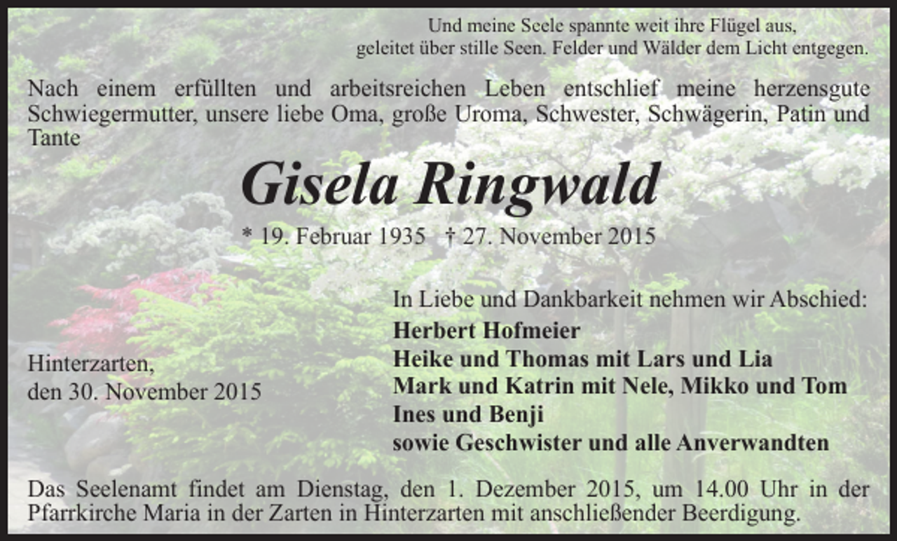 <p>Und meine Seele spannte weit ihre Flügel aus,<br />geleitet über stille Seen. Felder und Wälder dem Licht entgegen.</p><p>Nach einem erfüllten und arbeitsreichen Leben entschlief meine herzensgute<br />Schwiegermutter, unsere liebe Oma, große Uroma, Schwester, Schwägerin, Patin und<br />Tante</p><p>Gisela Ringwald</p><p>Hinterzarten,<br />den 30. November 2015</p><p>In Liebe und Dankbarkeit nehmen wir Abschied:<br />Herbert Hofmeier<br />Heike und Thomas mit Lars und Lia<br />Mark und Katrin mit Nele, Mikko und Tom<br />Ines und Benji<br />sowie Geschwister und alle Anverwandten</p><p>Das Seelenamt findet am Dienstag, den 1. Dezember 2015, um 14.00 Uhr in der<br />Pfarrkirche Maria in der Zarten in Hinterzarten mit anschließender Beerdigung.</p>