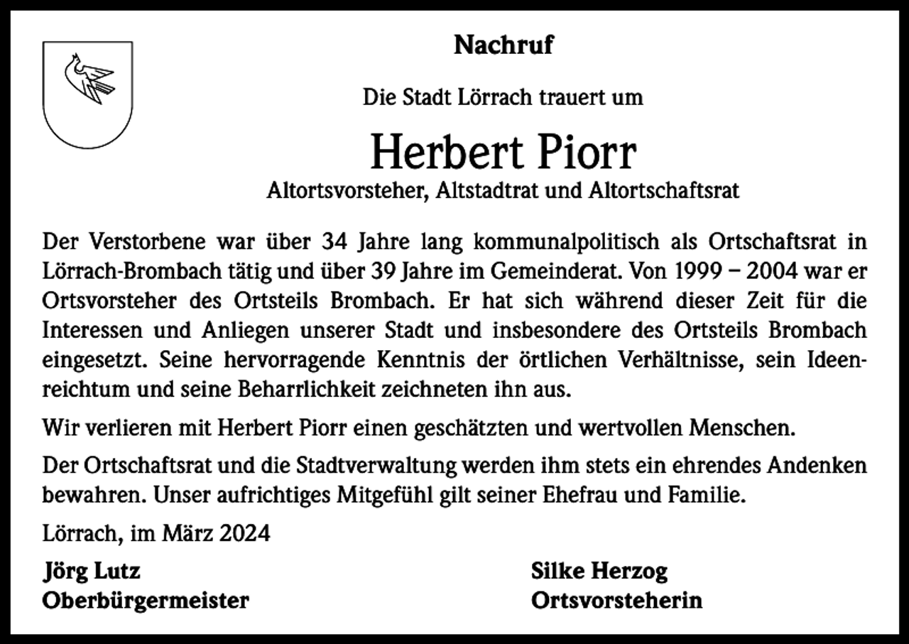 <p>Nachruf<br />Die Stadt Lörrach trauert um</p><p>Herbert Piorr</p><p>Altortsvorsteher, Altstadtrat und Altortschaftsrat<br />Der Verstorbene war über 34 Jahre lang kommunalpolitisch als Ortschaftsrat in<br />Lörrach-Brombach tätig und über 39 Jahre im Gemeinderat. Von 1999 – 2004 war er<br />Ortsvorsteher des Ortsteils Brombach. Er hat sich während dieser Zeit für die<br />­Interessen und Anliegen unserer Stadt und insbesondere des Ortsteils Brombach<br />­eingesetzt. Seine hervorragende Kenntnis der örtlichen Verhältnisse, sein Ideen­<br />reichtum und seine Beharrlichkeit zeichneten ihn aus.<br />Wir verlieren mit Herbert Piorr einen geschätzten und wertvollen Menschen.<br />Der Ortschaftsrat und die Stadtverwaltung werden ihm stets ein ehrendes Andenken<br />bewahren. Unser aufrichtiges Mitgefühl gilt seiner Ehefrau und Familie.<br />Lörrach, im März 2024<br />Jörg Lutz<br />Silke Herzog<br />Oberbürgermeister Ortsvorsteherin</p>