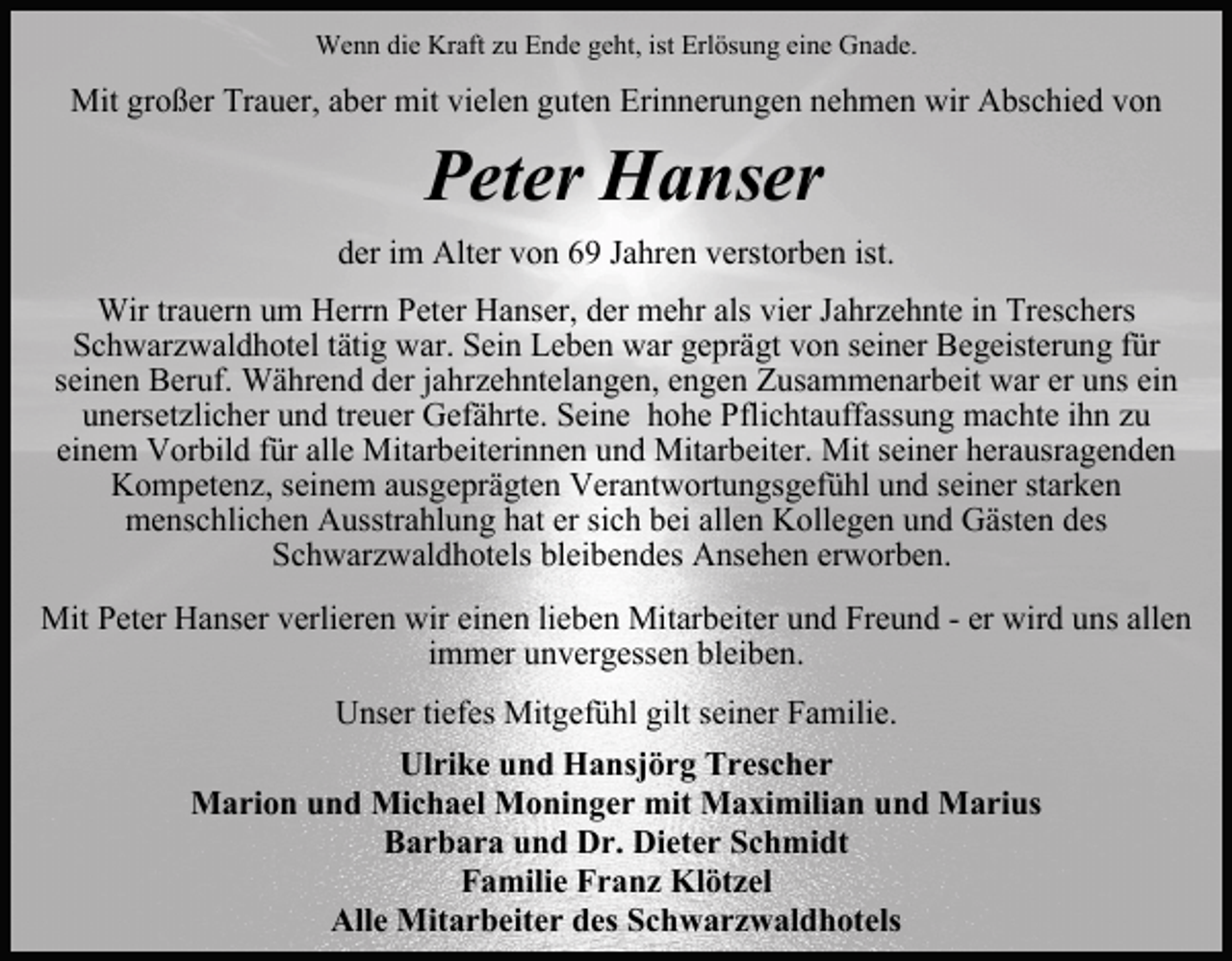 <p>Wenn die Kraft zu Ende geht, ist Erlösung eine Gnade.</p><p>Mit großer Trauer, aber mit vielen guten Erinnerungen nehmen wir Abschied von</p><p>Peter Hanser<br />der im Alter von 69 Jahren verstorben ist.<br />Wir trauern um Herrn Peter Hanser, der mehr als vier Jahrzehnte in Treschers<br />Schwarzwaldhotel tätig war. Sein Leben war geprägt von seiner Begeisterung für<br />seinen Beruf. Während der jahrzehntelangen, engen Zusammenarbeit war er uns ein<br />unersetzlicher und treuer Gefährte. Seine hohe Pflichtauffassung machte ihn zu<br />einem Vorbild für alle Mitarbeiterinnen und Mitarbeiter. Mit seiner herausragenden<br />Kompetenz, seinem ausgeprägten Verantwortungsgefühl und seiner starken<br />menschlichen Ausstrahlung hat er sich bei allen Kollegen und Gästen des<br />Schwarzwaldhotels bleibendes Ansehen erworben.<br />Mit Peter Hanser verlieren wir einen lieben Mitarbeiter und Freund - er wird uns allen<br />immer unvergessen bleiben.<br />Unser tiefes Mitgefühl gilt seiner Familie.<br />Ulrike und Hansjörg Trescher<br />Marion und Michael Moninger mit Maximilian und Marius<br />Barbara und Dr. Dieter Schmidt<br />Familie Franz Klötzel<br />Alle Mitarbeiter des Schwarzwaldhotels</p>