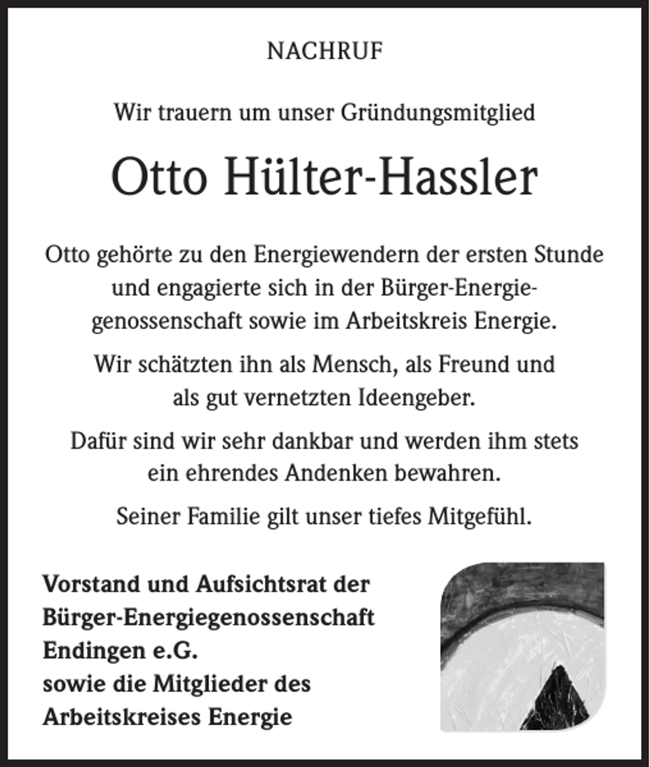 <p>NACHRUF<br />Wir trauern um unser Gründungsmitglied</p><p>Otto Hülter-Hassler<br />Otto gehörte zu den Energiewendern der ersten Stunde<br />und engagierte sich in der Bürger-Energie­<br />genossenschaft sowie im Arbeitskreis Energie.<br />Wir schätzten ihn als Mensch, als Freund und<br />als gut vernetzten Ideengeber.<br />Dafür sind wir sehr dankbar und werden ihm stets<br />ein ehrendes Andenken bewahren.<br />Seiner Familie gilt unser tiefes Mitgefühl.<br />Vorstand und Aufsichtsrat der<br />Bürger-Energiegenossenschaft<br />Endingen e.G.<br />sowie die Mitglieder des<br />Arbeitskreises Energie</p>
