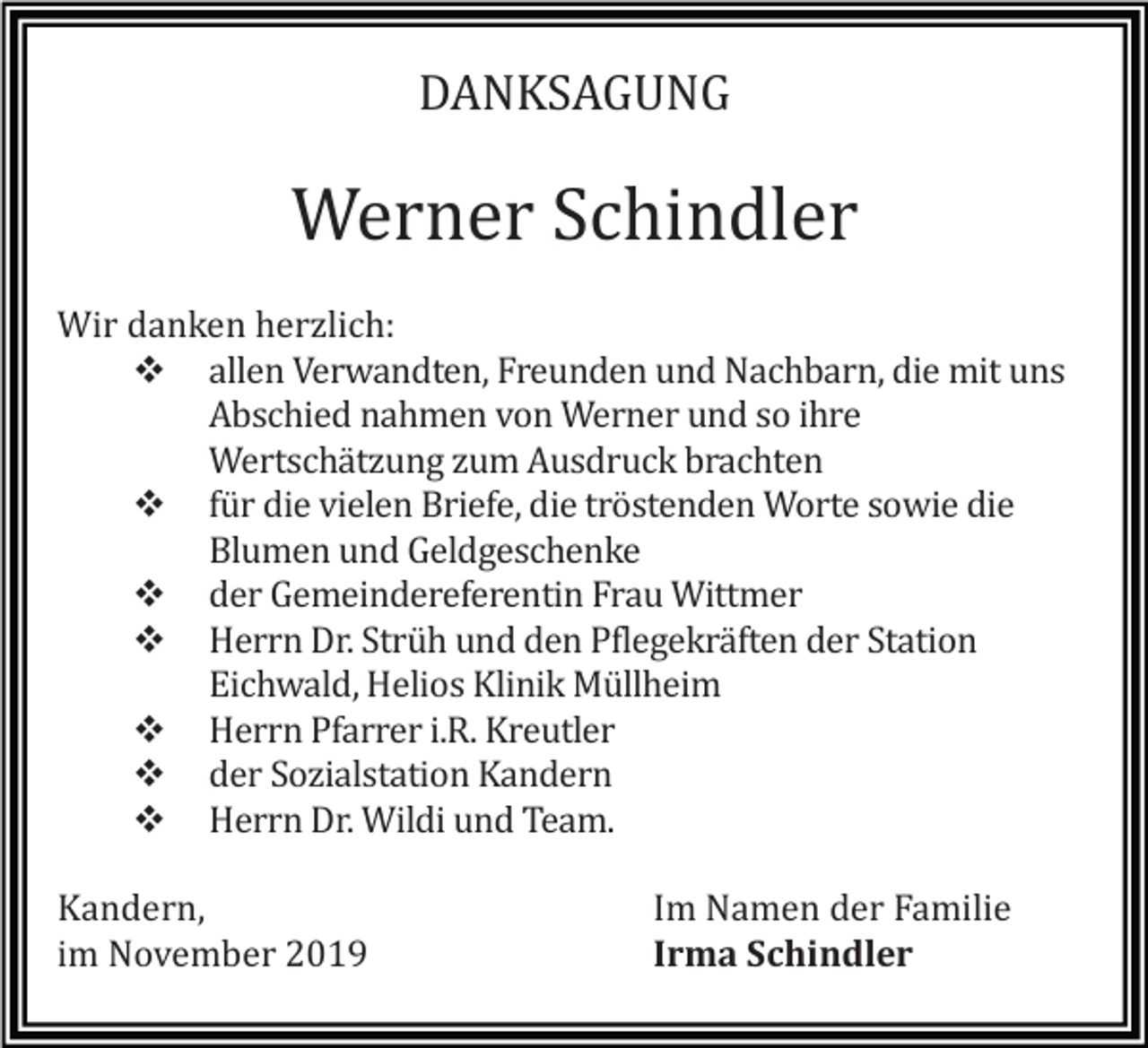 <p>DANKSAGUNG</p><p>Werner Schindler<br />Wir danken herzlich:<br />� allen Verwandten, Freunden und Nachbarn, die mit uns<br />Abschied nahmen von Werner und so ihre<br />Wertschätzung zum Ausdruck brachten<br />� für die vielen Briefe, die tröstenden Worte sowie die<br />Blumen und Geldgeschenke<br />� der Gemeindereferentin Frau Wittmer<br />� Herrn Dr. Strüh und den Pflegekräften der Station<br />Eichwald, Helios Klinik Müllheim<br />� Herrn Pfarrer i.R. Kreutler<br />� der Sozialstation Kandern<br />� Herrn Dr. Wildi und Team.<br />Kandern,<br />im November 2019</p><p>Im Namen der Familie<br />Irma Schindler</p>