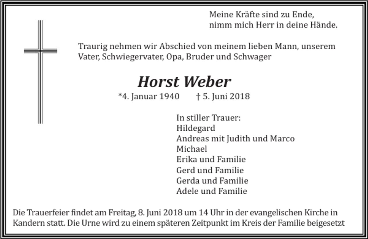 <p>Meine Kräfte sind zu Ende,<br />nimm mich Herr in deine Hände.<br />Traurig nehmen wir Abschied von meinem lieben Mann, unserem<br />Vater, Schwiegervater, Opa, Bruder und Schwager</p><p>Horst Weber<br />*4. Januar 1940</p><p>† 5. Juni 2018</p><p>In stiller Trauer:<br />Hildegard<br />Andreas mit Judith und Marco<br />Michael<br />Erika und Familie<br />Gerd und Familie<br />Gerda und Familie<br />Adele und Familie<br />Die Trauerfeier findet am Freitag, 8. Juni 2018 um 14 Uhr in der evangelischen Kirche in<br />Kandern statt. Die Urne wird zu einem späteren Zeitpunkt im Kreis der Familie beigesetzt</p>