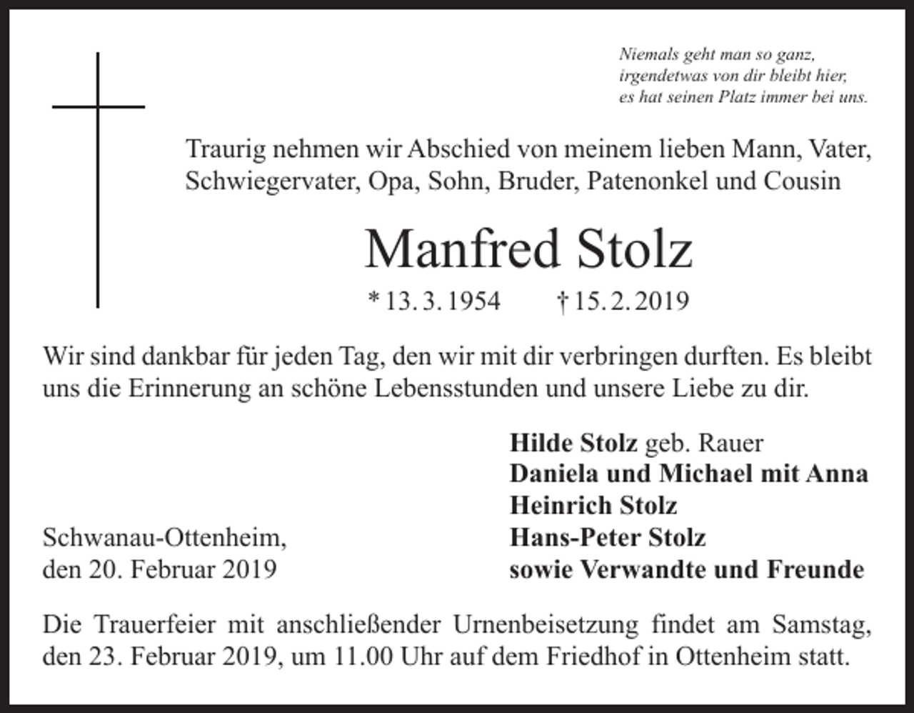 <p>Niemals geht man so ganz,<br />irgendetwas von dir bleibt hier,<br />es hat seinen Platz immer bei uns.</p><p>Traurig nehmen wir Abschied von meinem lieben Mann, Vater,<br />Schwiegervater, Opa, Sohn, Bruder, Patenonkel und Cousin</p><p>Manfred Stolz<br />* 13. 3. 1954 † 15. 2. 2019</p><p>Wir sind dankbar für jeden Tag, den wir mit dir verbringen durften. Es bleibt<br />uns die Erinnerung an schöne Lebensstunden und unsere Liebe zu dir.</p><p>Schwanau-Ottenheim,<br />den 20. Februar 2019</p><p>Hilde Stolz geb. Rauer<br />Daniela und Michael mit Anna<br />Heinrich Stolz<br />Hans-Peter Stolz<br />sowie Verwandte und Freunde</p><p>Die Trauerfeier mit anschließender Urnenbeisetzung findet am Samstag,<br />den 23. Februar 2019, um 11.00 Uhr auf dem Friedhof in Ottenheim statt.</p>