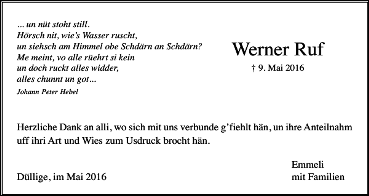 <p>... un nüt stoht still.<br />Hörsch nit, wie’s Wasser ruscht,<br />un siehsch am Himmel obe Schdärn an Schdärn?<br />Me meint, vo alle rüehrt si kein<br />un doch ruckt alles widder,<br />alles chunnt un got...</p><p>Werner Ruf<br />† 9. Mai 2016</p><p>Johann Peter Hebel</p><p>Herzliche Dank an alli, wo sich mit uns verbunde g’fiehlt hän, un ihre Anteilnahm<br />uff ihri Art und Wies zum Usdruck brocht hän.</p><p>Düllige, im Mai 2016</p><p>Emmeli<br />mit Familien</p>