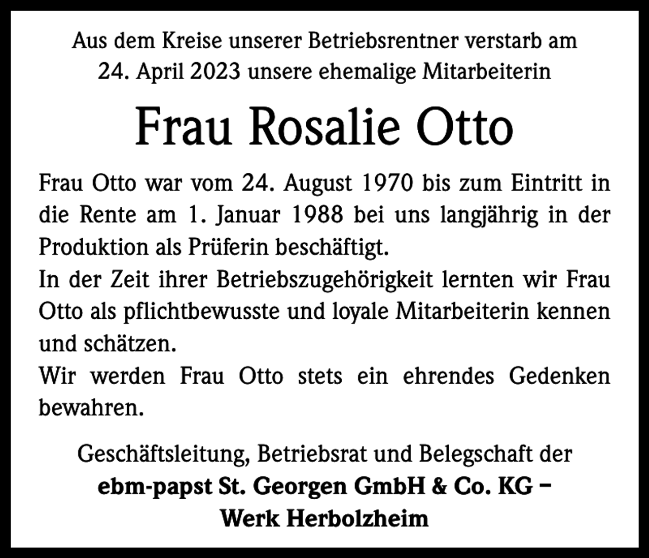 <p>Aus dem Kreise unserer Betriebsrentner verstarb am<br />24. April 2023 unsere ehemalige Mitarbeiterin</p><p>Frau Rosalie Otto<br />Frau Otto war vom 24. August 1970 bis zum Eintritt in<br />die Rente am 1. Januar 1988 bei uns langjährig in der<br />Produktion als Prüferin beschäftigt.<br />In der Zeit ihrer Betriebszugehörigkeit lernten wir Frau<br />Otto als pflichtbewusste und loyale Mitarbeiterin kennen<br />und schätzen.<br />Wir werden Frau Otto stets ein ehrendes Gedenken<br />bewahren.<br />Geschäftsleitung, Betriebsrat und Belegschaft der<br />ebm-papst St. Georgen GmbH &amp; Co. KG –<br />Werk Herbolzheim</p>