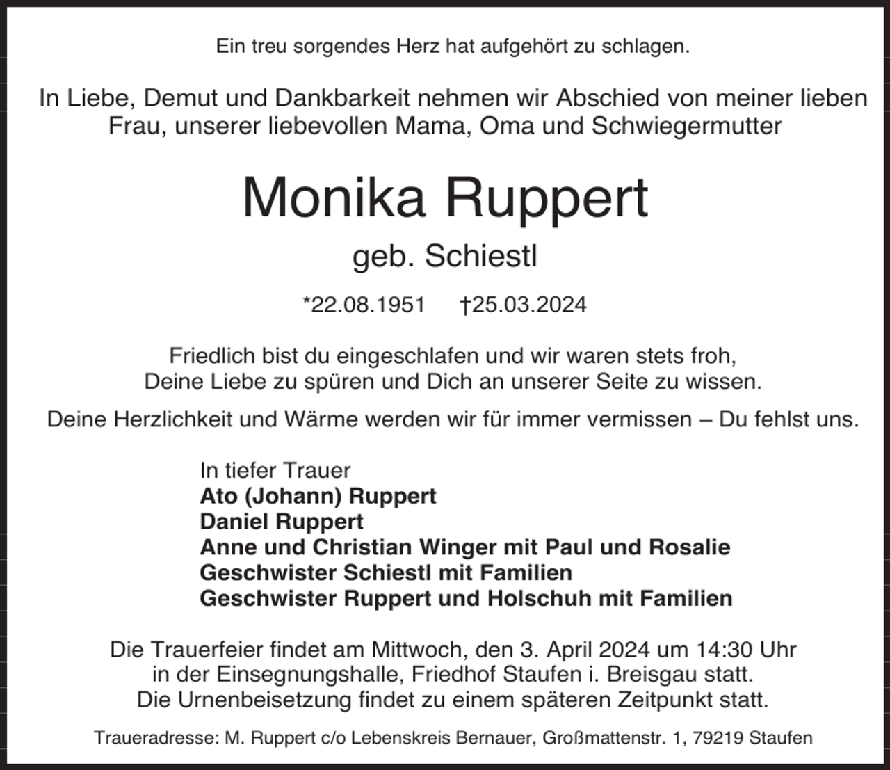 <p>Ein treu sorgendes Herz hat aufgehört zu schlagen.</p><p>In Liebe, Demut und Dankbarkeit nehmen wir Abschied von meiner lieben<br />Frau, unserer liebevollen Mama, Oma und Schwiegermutter</p><p>Monika Ruppert<br />geb. Schiestl<br />*22.08.1951</p><p>†25.03.2024</p><p>Friedlich bist du eingeschlafen und wir waren stets froh,<br />Deine Liebe zu spüren und Dich an unserer Seite zu wissen.<br />Deine Herzlichkeit und Wärme werden wir für immer vermissen – Du fehlst uns.<br />In tiefer Trauer<br />Ato (Johann) Ruppert<br />Daniel Ruppert<br />Anne und Christian Winger mit Paul und Rosalie<br />Geschwister Schiestl mit Familien<br />Geschwister Ruppert und Holschuh mit Familien<br />Die Trauerfeier findet am Mittwoch, den 3. April 2024 um 14:30 Uhr<br />in der Einsegnungshalle, Friedhof Staufen i. Breisgau statt.<br />Die Urnenbeisetzung findet zu einem späteren Zeitpunkt statt.<br />Traueradresse: M. Ruppert c/o Lebenskreis Bernauer, Großmattenstr. 1, 79219 Staufen</p>