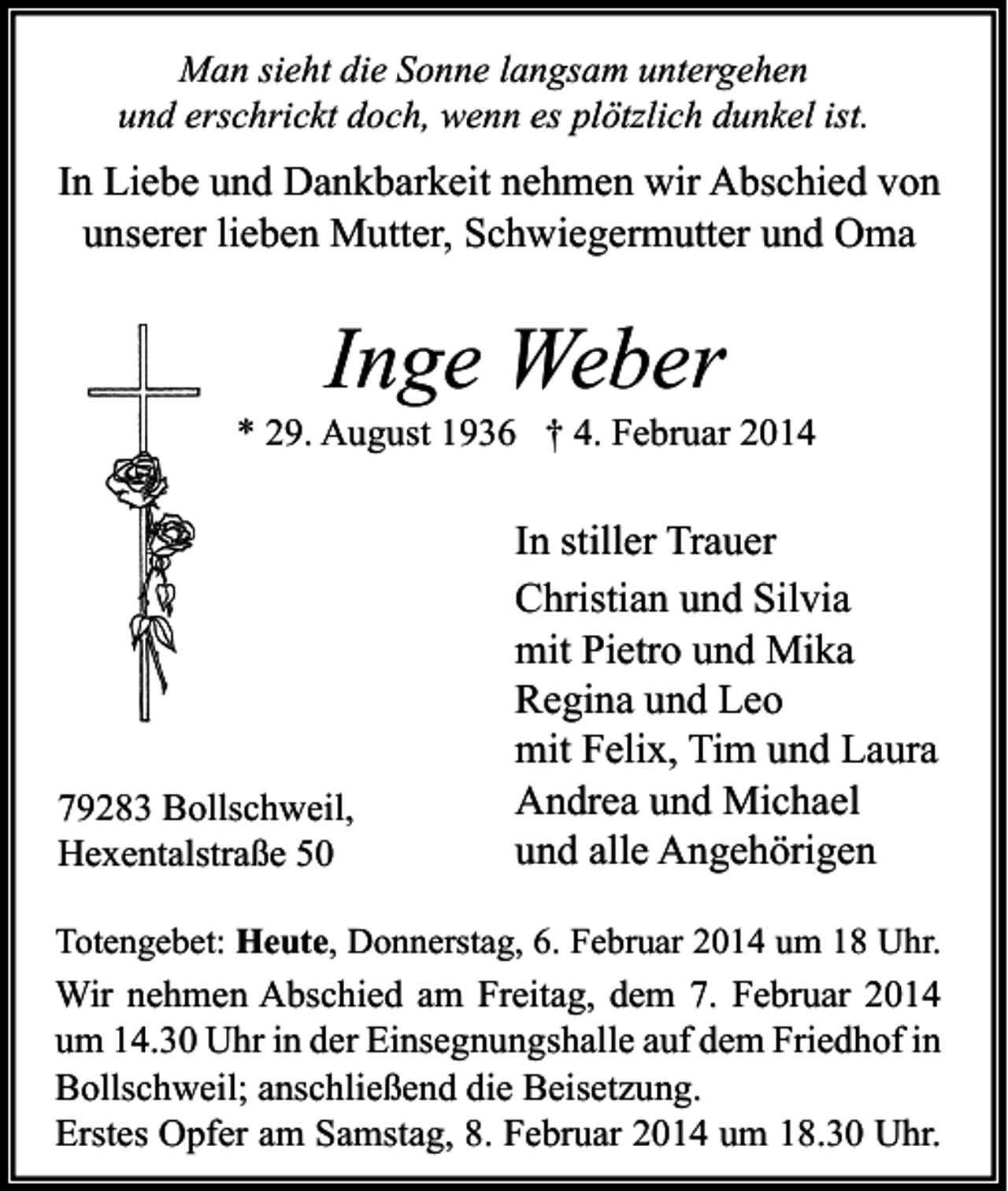 <p>Man sieht die Sonne langsam untergehen<br />und erschrickt doch, wenn es plötzlich dunkel ist.</p><p>In Liebe und Dankbarkeit nehmen wir Abschied von<br />unserer lieben Mutter, Schwiegermutter und Oma</p><p>Inge Weber</p><p>* 29. August 1936 † 4. Februar 2014</p><p>79283 Bollschweil,<br />Hexentalstraße 50</p><p>In stiller Trauer<br />Christian und Silvia<br />mit Pietro und Mika<br />Regina und Leo<br />mit Felix, Tim und Laura<br />Andrea und Michael<br />und alle Angehörigen</p><p>Totengebet: Heute, Donnerstag, 6. Februar 2014 um 18 Uhr.</p><p>Wir nehmen Abschied am Freitag, dem 7. Februar 2014<br />um 14.30 Uhr in der Einsegnungshalle auf dem Friedhof in<br />Bollschweil; anschließend die Beisetzung.<br />Erstes Opfer am Samstag, 8. Februar 2014 um 18.30 Uhr.</p>