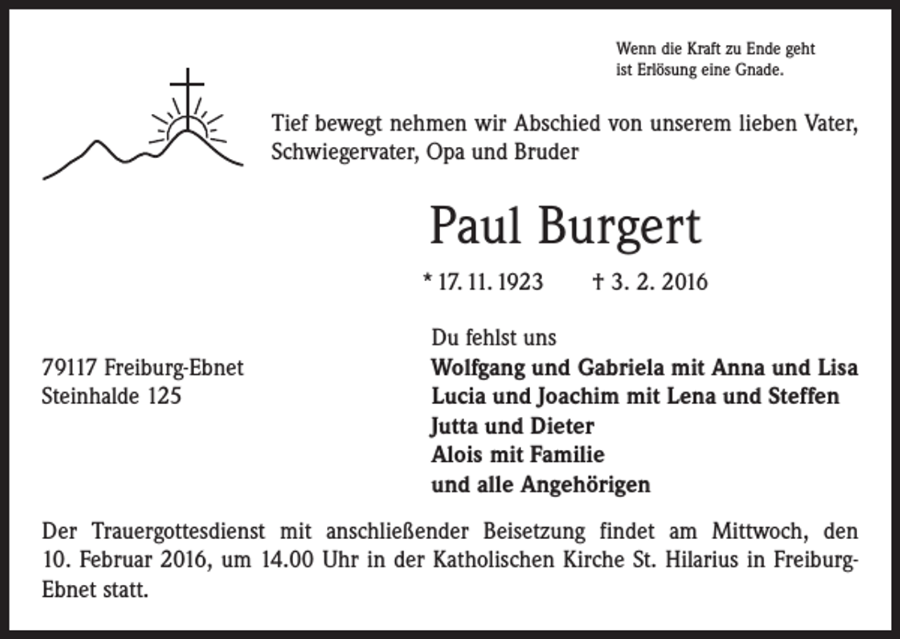 <p>Wenn die Kraft zu Ende geht<br />ist Erlösung eine Gnade.</p><p>Tief bewegt nehmen wir Abschied von unserem lieben Vater,<br />Schwiegervater, Opa und Bruder</p><p>Paul Burgert<br />* 17. 11. 1923 † 3. 2. 2016</p><p>Du fehlst uns<br />79117 Freiburg-Ebnet<br />Wolfgang und Gabriela mit Anna und Lisa<br />Steinhalde 125 Lucia und Joachim mit Lena und Steffen<br />Jutta und Dieter<br />Alois mit Familie<br />und alle Angehörigen<br />Der Trauergottesdienst mit anschließender Beisetzung findet am Mittwoch, den<br />10. Februar 2016, um 14.00 Uhr in der Katholischen Kirche St. Hilarius in FreiburgEbnet statt.</p>