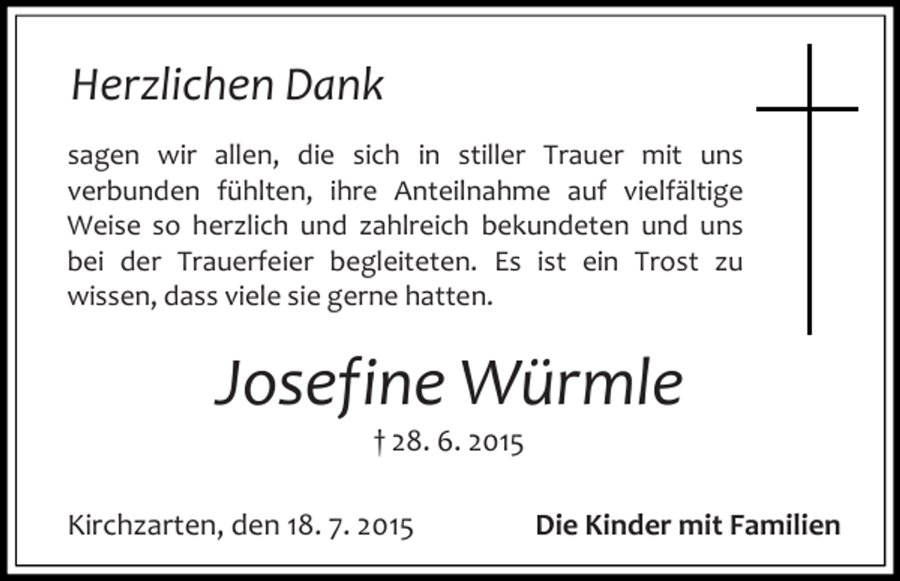 <p>Herzlichen Dank<br />sagen wir allen, die sich in stiller Trauer mit uns<br />verbunden fühlten, ihre Anteilnahme auf vielfältige<br />Weise so herzlich und zahlreich bekundeten und uns<br />bei der Trauerfeier begleiteten. Es ist ein Trost zu<br />wissen, dass viele sie gerne hatten.</p><p>Josefine Würmle<br />† 28. 6. 2015</p><p>Kirchzarten, den 18. 7. 2015</p><p>Die Kinder mit Familien</p>