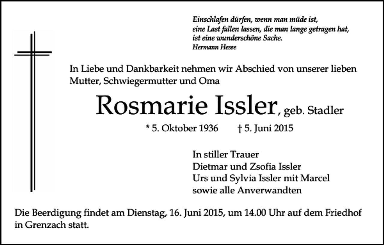 <p>Einschlafen dürfen, wenn man müde ist,<br />eine Last fallen lassen, die man lange getragen hat,<br />ist eine wunderschöne Sache.<br />Hermann Hesse</p><p>In Liebe und Dankbarkeit nehmen wir Abschied von unserer lieben<br />Mutter, Schwiegermutter und Oma</p><p>Rosmarie Issler, geb. Stadler<br />* 5. Oktober 1936</p><p>† 5. Juni 2015</p><p>In stiller Trauer<br />Dietmar und Zsofia Issler<br />Urs und Sylvia Issler mit Marcel<br />sowie alle Anverwandten<br />Die Beerdigung findet am Dienstag, 16. Juni 2015, um 14.00 Uhr auf dem Friedhof<br />in Grenzach statt.</p>