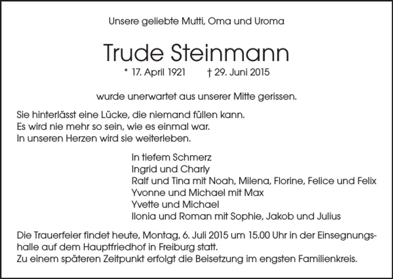 <p>Unsere geliebte Mutti, Oma und Uroma</p><p>Trude Steinmann<br />* 17. April 1921 † 29. Juni 2015</p><p>wurde unerwartet aus unserer Mitte gerissen.<br />Sie hinterlässt eine Lücke, die niemand füllen kann.<br />Es wird nie mehr so sein, wie es einmal war.<br />In unseren Herzen wird sie weiterleben.<br />In tiefem Schmerz<br />Ingrid und Charly<br />Ralf und Tina mit Noah, Milena, Florine, Felice und Felix<br />Yvonne und Michael mit Max<br />Yvette und Michael<br />Ilonia und Roman mit Sophie, Jakob und Julius<br />Die Trauerfeier findet heute, Montag, 6. Juli 2015 um 15.00 Uhr in der Einsegnungshalle auf dem Hauptfriedhof in Freiburg statt.<br />Zu einem späteren Zeitpunkt erfolgt die Beisetzung im engsten Familienkreis.</p>