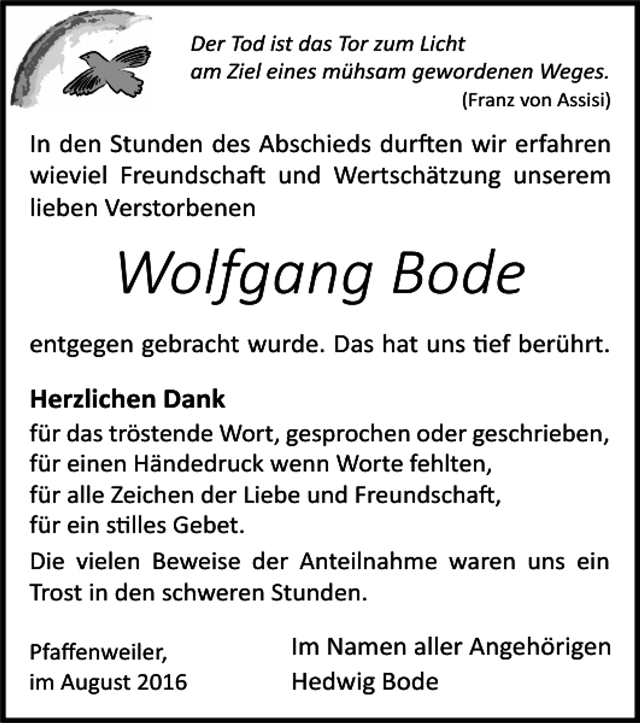 <p>Der Tod ist das Tor zum Licht<br />am Ziel eines mühsam gewordenen Weges.<br />(Franz von Assisi)</p><p>In den Stunden des Abschieds durften wir erfahren<br />wieviel Freundschaft und Wertschätzung unserem<br />lieben Verstorbenen</p><p>Wolfgang Bode<br />entgegen gebracht wurde. Das hat uns tief berührt.</p><p>Herzlichen Dank<br />für das tröstende Wort, gesprochen oder geschrieben,<br />für einen Händedruck wenn Worte fehlten,<br />für alle Zeichen der Liebe und Freundschaft,<br />für ein stilles Gebet.<br />Die vielen Beweise der Anteilnahme waren uns ein<br />Trost in den schweren Stunden.<br />Pfaﬀenweiler,<br />im August 2016</p><p>Im Namen aller Angehörigen<br />Hedwig Bode</p>