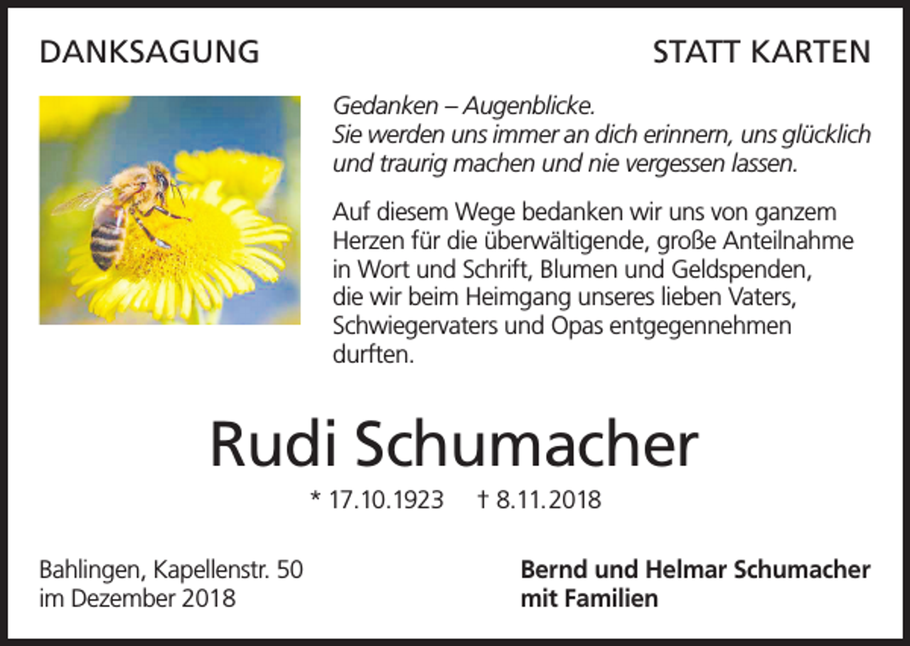 <p>DANKSAGUNG</p><p>STATT KARTEN<br />Gedanken – Augenblicke.<br />Sie werden uns immer an dich erinnern, uns glücklich<br />und traurig machen und nie vergessen lassen.<br />Auf diesem Wege bedanken wir uns von ganzem<br />Herzen für die überwältigende, große Anteilnahme<br />in Wort und Schrift, Blumen und Geldspenden,<br />die wir beim Heimgang unseres lieben Vaters,<br />Schwiegervaters und Opas entgegennehmen<br />durften.</p><p>Rudi Schumacher<br />* 17.10.1923<br />Bahlingen, Kapellenstr. 50<br />im Dezember 2018</p><p>† 8.11.2018<br />Bernd und Helmar Schumacher<br />mit Familien</p>