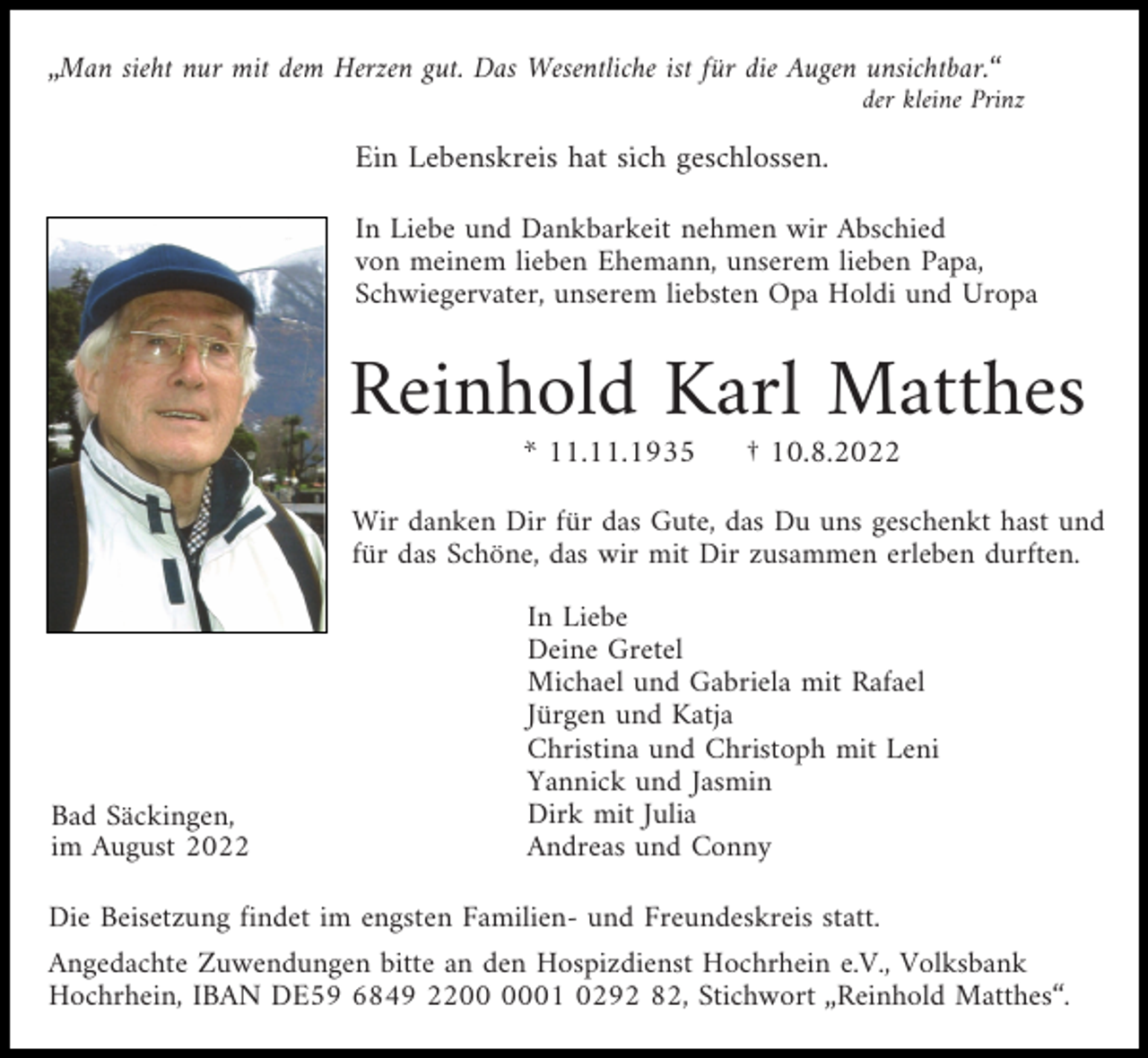 <p>„Man sieht nur mit dem Herzen gut. Das Wesentliche ist für die Augen unsichtbar.“<br />der kleine Prinz</p><p>Ein Lebenskreis hat sich geschlossen.<br />In Liebe und Dankbarkeit nehmen wir Abschied<br />von meinem lieben Ehemann, unserem lieben Papa,<br />Schwiegervater, unserem liebsten Opa Holdi und Uropa</p><p>Reinhold Karl Matthes<br />* 11.11.1935</p><p>† 10.8.2022</p><p>Wir danken Dir für das Gute, das Du uns geschenkt hast und<br />für das Schöne, das wir mit Dir zusammen erleben durften.</p><p>Bad Säckingen,<br />im August 2022</p><p>In Liebe<br />Deine Gretel<br />Michael und Gabriela mit Rafael<br />Jürgen und Katja<br />Christina und Christoph mit Leni<br />Yannick und Jasmin<br />Dirk mit Julia<br />Andreas und Conny</p><p>Die Beisetzung findet im engsten Familien- und Freundeskreis statt.<br />Angedachte Zuwendungen bitte an den Hospizdienst Hochrhein e.V., Volksbank<br />Hochrhein, IBAN DE59 6849 2201 0292 82, Stichwort „Reinhold Matthes“.</p>