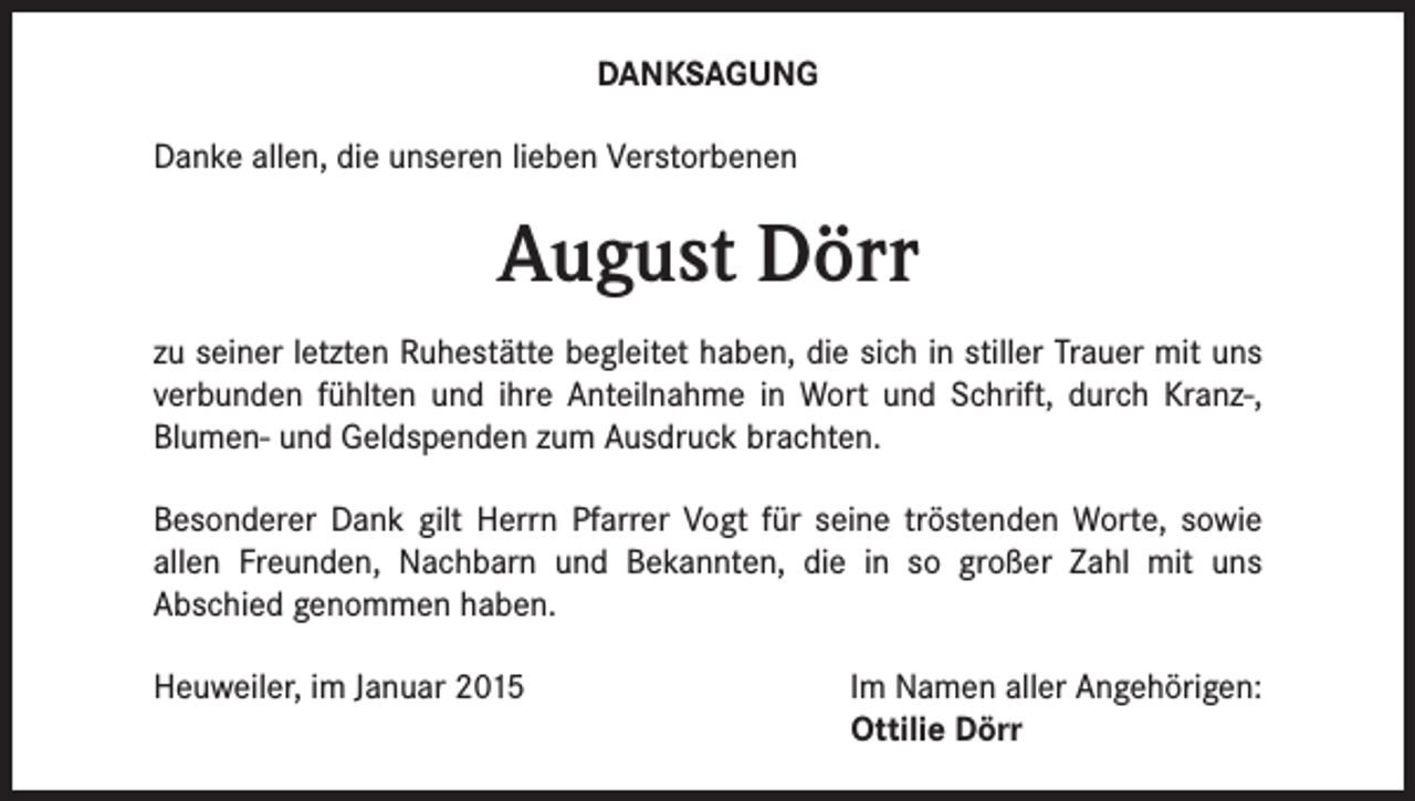 <p>DANKSAGUNG<br />Danke allen, die unseren lieben Verstorbenen</p><p>August Dörr<br />zu seiner letzten Ruhestätte begleitet haben, die sich in stiller Trauer mit uns<br />verbunden fühlten und ihre Anteilnahme in Wort und Schrift, durch Kranz-,<br />Blumen- und Geldspenden zum Ausdruck brachten.<br />Besonderer Dank gilt Herrn Pfarrer Vogt für seine tröstenden Worte, sowie<br />allen Freunden, Nachbarn und Bekannten, die in so großer Zahl mit uns<br />Abschied genommen haben.<br />Heuweiler, im Januar 2015</p><p>Im Namen aller Angehörigen:<br />Ottilie Dörr</p>