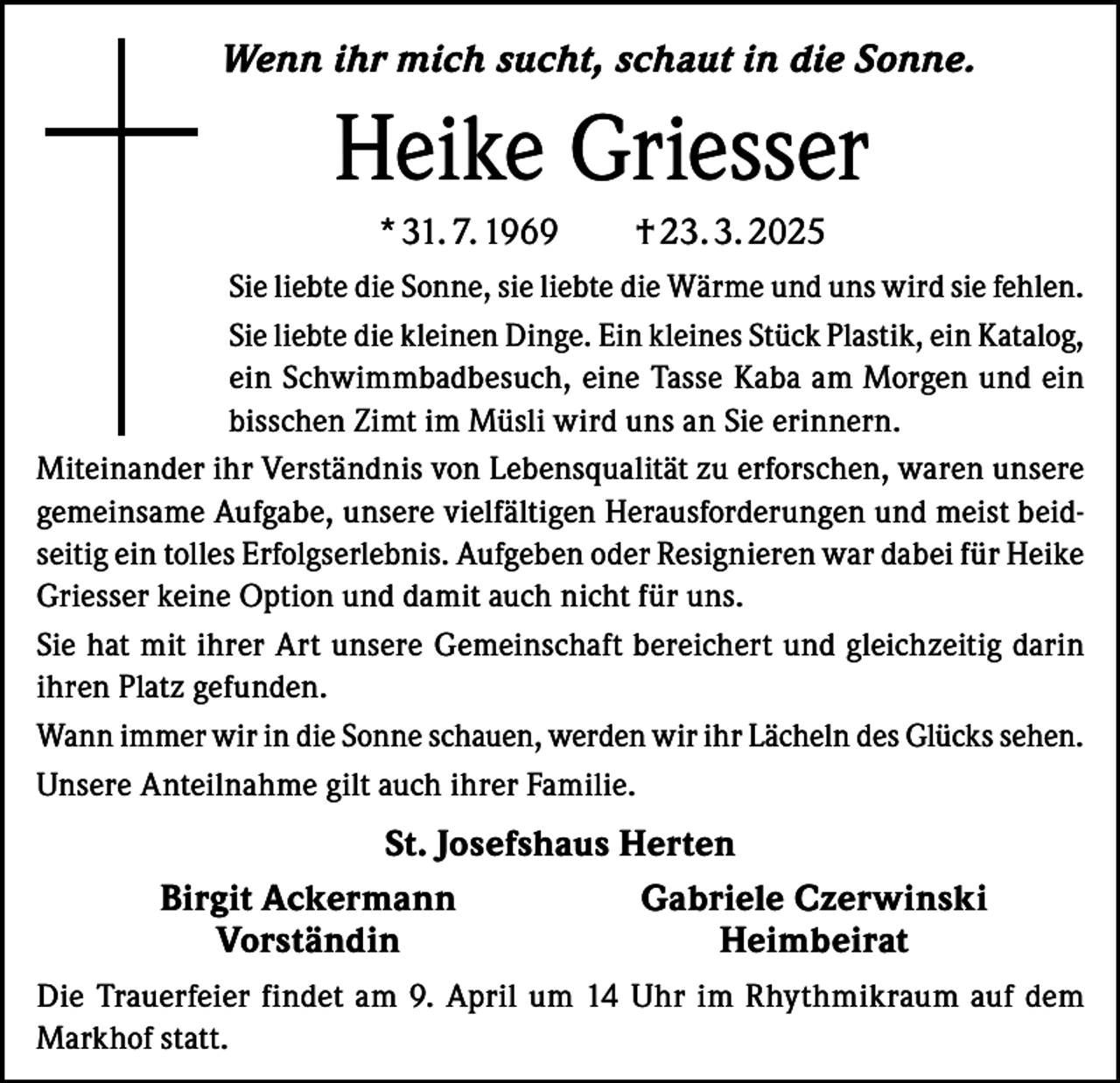 <p>Wenn ihr mich sucht, schaut in die Sonne.</p><p>Heike Griesser<br />* 31. 7. 1969 † 23. 3. 2025<br />Sie liebte die Sonne, sie liebte die Wärme und uns wird sie fehlen.<br />Sie liebte die kleinen Dinge. Ein kleines Stück Plastik, ein Katalog,<br />ein Schwimmbadbesuch, eine Tasse Kaba am Morgen und ein<br />bisschen Zimt im Müsli wird uns an Sie erinnern.<br />Miteinander ihr Verständnis von Lebensqualität zu erforschen, waren unsere<br />gemeinsame Aufgabe, unsere vielfältigen Herausforderungen und meist beidseitig ein tolles Erfolgserlebnis. Aufgeben oder Resignieren war dabei für Heike<br />Griesser keine Option und damit auch nicht für uns.<br />Sie hat mit ihrer Art unsere Gemeinschaft bereichert und gleichzeitig darin<br />ihren Platz gefunden.<br />Wann immer wir in die Sonne schauen, werden wir ihr Lächeln des Glücks sehen.<br />Unsere Anteilnahme gilt auch ihrer Familie.</p><p>St. Josefshaus Herten</p><p>Birgit Ackermann<br />Gabriele Czerwinski<br />Vorständin<br />Heimbeirat<br />Die Trauerfeier findet am 9. April um 14 Uhr im Rhythmikraum auf dem<br />Markhof statt.</p>