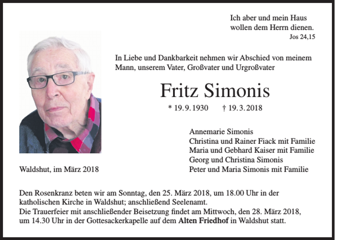 <p>I c h aber<br />Ich<br />a b er und<br />u n d mein<br />m ei n Haus<br />H a us<br />wwollen<br />oll e n ddem<br />e m HHerrn<br />err n didienen.<br />e n e n.<br />JJos<br />os 24,15<br />2 4, 1 5</p><p>I n Liebe<br />In<br />Li e b e und<br />u n d Dankbarkeit<br />D a n k b ar k eit nehmen<br />n e h m e n wir<br />wir Abschied<br />A bs c hi e d von<br />v o n meinem<br />m ei n e m<br />Vater,<br />MMann,<br />a n n, u unserem<br />ns er e m Vat<br />er, GrGroßvater<br />o ß v at er u und<br />n d UrUrgroßvater<br />gr o ß v at er</p><p>Fritz<br />Frit<br />z Si<br />Simonis<br />m o nis<br />** 119. 9. 1930<br />9. 9. 1 9 3 0</p><p>Waldshut,<br />Wal ds h ut, i im<br />m MMärz<br />är z</p><p>†† 119. 3. 2018<br />9. 3. 2 0 1 8</p><p>A n n e m ari e SiSimonis<br />m o nis<br />Annemarie<br />C hristi n a uund<br />n d RRainer<br />ai n er FiFiack<br />a c k mit<br />mit FFamilie<br />a mili e<br />Christina<br />Maria<br />mitF Familie<br />M ari a u und<br />n d GGebhard<br />e b h ar d KKaiser<br />ais er mit<br />a mili e<br />Georg<br />G e or g uund<br />n d CChristina<br />hristi n a SiSimonis<br />m o nis<br />Peter<br />Simonis<br />P et er uund<br />n d Maria<br />M ari a Si<br />m o nis mit<br />mit FFamilie<br />a mili e</p><p>Den<br />wiraam<br />D e n RRosenkranz<br />os e n kr a n z bbeten<br />et e n wir<br />m SSonntag,<br />o n nt a g, dden<br />e n 225.<br />5. März<br />M är z 22018,<br />0 1 8, uum<br />m 118.00<br />8. UUhr<br />hr i in<br />n dder<br />er<br />katholischen<br />k at h olis c h e n Kirche<br />Kir c h e iin<br />n Waldshut;<br />Wal ds h ut; aanschließend<br />ns c hli e ß e n d Seelenamt.<br />S e el e n a mt.<br />Die<br />Di e TrTrauerfeier<br />a u erf ei er mit<br />mit aanschließender<br />ns c hli e ß e n d er BBeisetzung<br />eis et z u n g ﬁfindet<br />n d et aam<br />m Mittwoch,<br />Mitt w o c h, dden<br />e n 228.<br />8. März<br />M är z 22018,<br />0 1 8,<br />Alt e n Fri<br />e d h of in<br />i n Waldshut<br />Wal ds h ut statt.<br />st att.<br />um<br />Friedhof<br />u m 114.30<br />4. 3 0 Uhr<br />U hr iin<br />n dder<br />er Gottesackerkapelle<br />G ott es a c k er k a p ell e aauf<br />uf ddem<br />e m Alten</p>