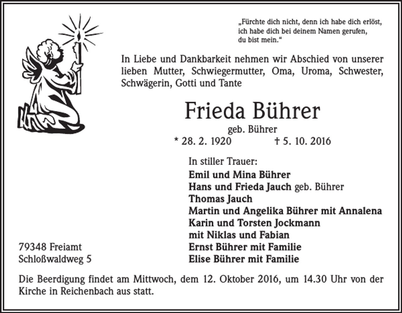 <p>„Fürchte dich nicht, denn ich habe dich erlöst,<br />ich habe dich bei deinem Namen gerufen,<br />du bist mein.“</p><p>In Liebe und Dankbarkeit nehmen wir Abschied von unserer<br />lieben Mutter, Schwiegermutter, Oma, Uroma, Schwester,<br />Schwägerin, Gotti und Tante</p><p>Frieda Bührer</p><p>geb. Bührer<br />* 28. 2. 1920 † 5. 10. 2016</p><p>79348 Freiamt<br />Schloßwaldweg 5</p><p>In stiller Trauer:<br />Emil und Mina Bührer<br />Hans und Frieda Jauch geb. Bührer<br />Thomas Jauch<br />Martin und Angelika Bührer mit Annalena<br />Karin und Torsten Jockmann<br />mit Niklas und Fabian<br />Ernst Bührer mit Familie<br />Elise Bührer mit Familie</p><p>Die Beerdigung findet am Mittwoch, dem 12. Oktober 2016, um 14.30 Uhr von der<br />Kirche in Reichenbach aus statt.</p>