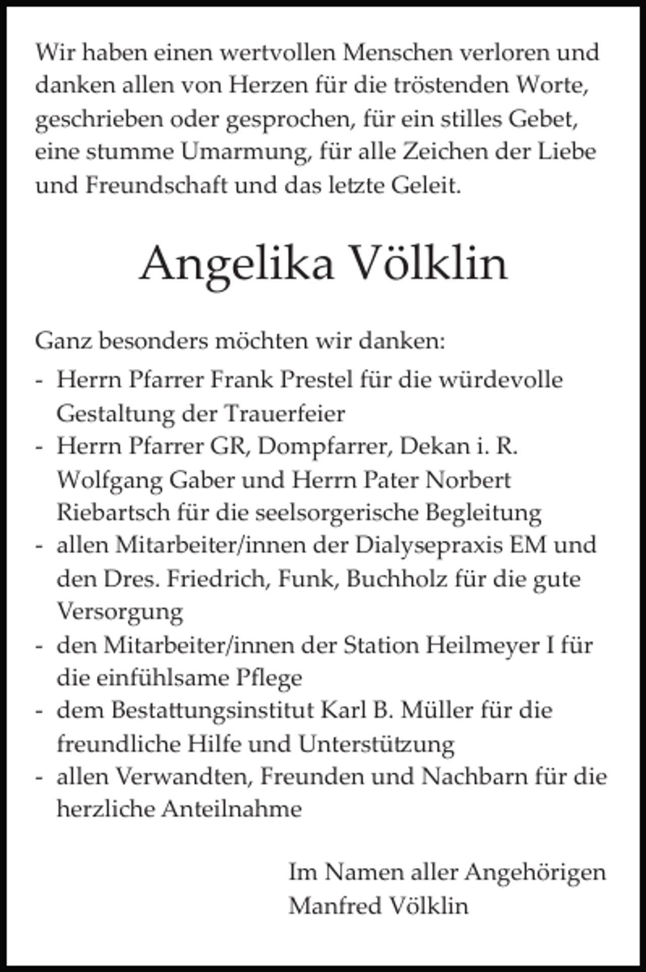 <p>Wir haben einen wertvollen Menschen verloren und<br />danken allen von Herzen für die tröstenden Worte,<br />geschrieben oder gesprochen, für ein stilles Gebet,<br />eine stumme Umarmung, für alle Zeichen der Liebe<br />und Freundschaft und das le�te Geleit.</p><p>Angelika Völklin<br />Ganz besonders möchten wir danken:<br />­ Herrn Pfarrer Frank Prestel für die würdevolle<br />Gestaltung der Trauerfeier<br />­ Herrn Pfarrer GR, Dompfarrer, Dekan i. R.<br />Wolfgang Gaber und Herrn Pater Norbert<br />Riebartsch für die seelsorgerische Begleitung<br />­ allen Mitarbeiter/innen der Dialysepraxis EM und<br />den Dres. Friedrich, Funk, Buchholz für die gute<br />Versorgung<br />­ den Mitarbeiter/innen der Station Heilmeyer I für<br />die einfühlsame Pﬂege<br />­ dem Besta�ungsinstitut Karl B. Müller für die<br />freundliche Hilfe und Unterstü�ung<br />­ allen Verwandten, Freunden und Nachbarn für die<br />herzliche Anteilnahme<br />Im Namen aller Angehörigen<br />Manfred Völklin</p>