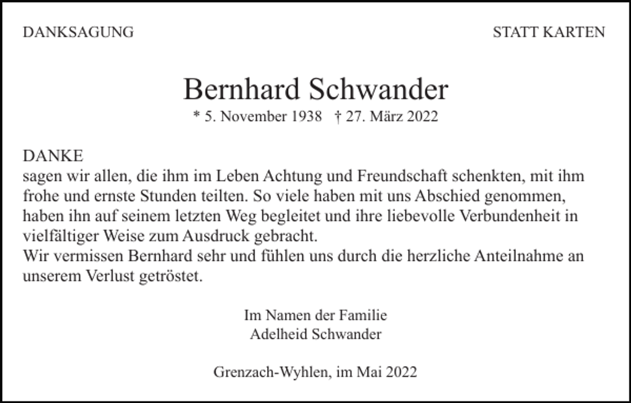 <p>DANKSAGUNG</p><p>STATT KARTEN</p><p>Bernhard Schwander<br />* 5. November 1938 † 27. März 2022</p><p>DANKE<br />sagen wir allen, die ihm im Leben Achtung und Freundschaft schenkten, mit ihm<br />frohe und ernste Stunden teilten. So viele haben mit uns Abschied genommen,<br />haben ihn auf seinem letzten Weg begleitet und ihre liebevolle Verbundenheit in<br />vielfältiger Weise zum Ausdruck gebracht.<br />Wir vermissen Bernhard sehr und fühlen uns durch die herzliche Anteilnahme an<br />unserem Verlust getröstet.<br />Im Namen der Familie<br />Adelheid Schwander<br />Grenzach-Wyhlen, im Mai 2022</p>