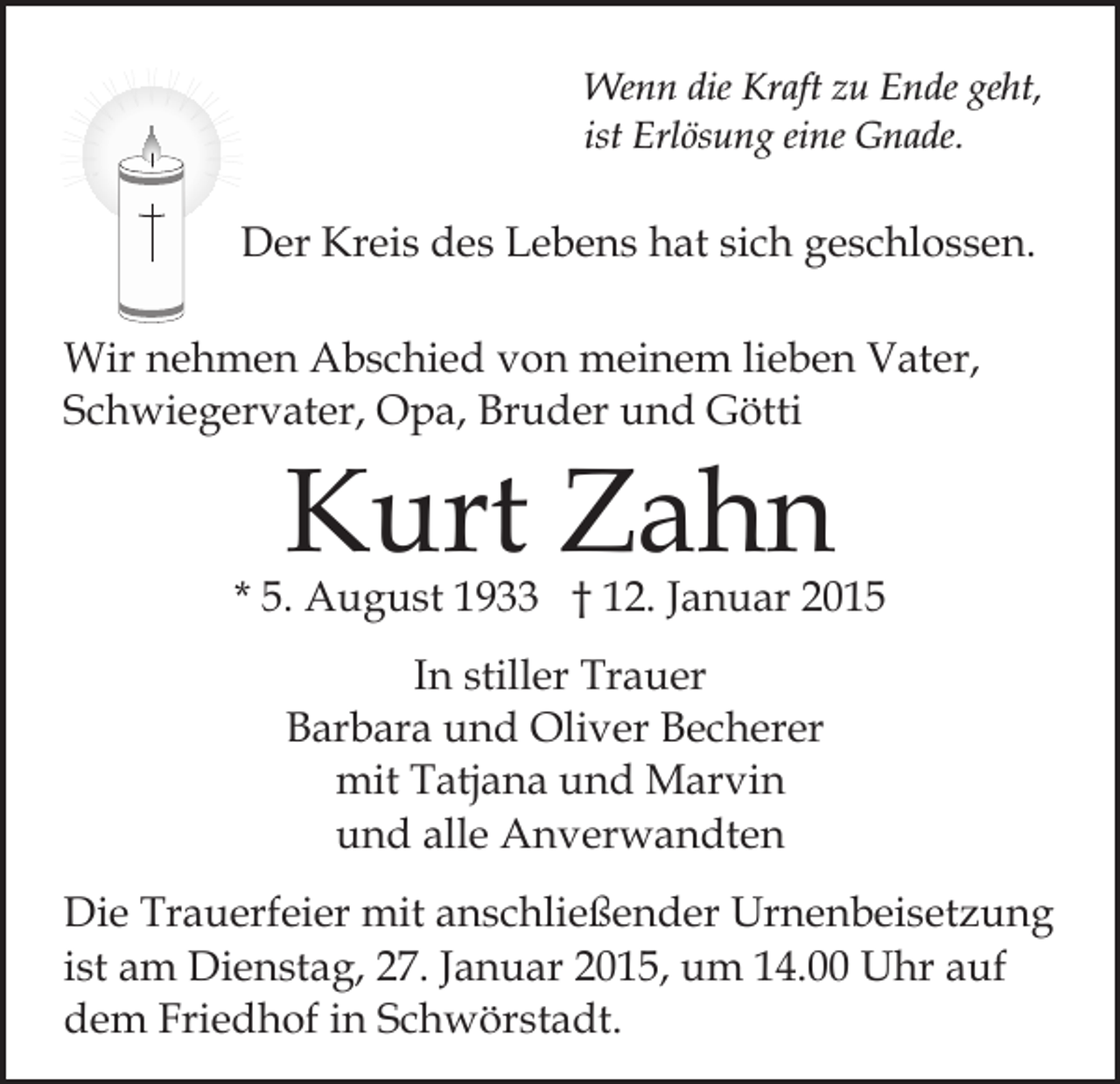<p>Wenn die Kraft zu Ende geht,<br />ist Erlösung eine Gnade.</p><p>Der Kreis des Lebens hat sich geschlossen.<br />Wir nehmen Abschied von meinem lieben Vater,<br />Schwiegervater, Opa, Bruder und Götti</p><p>Kurt Zahn</p><p>* 5. August 1933 † 12. Januar 2015<br />In stiller Trauer<br />Barbara und Oliver Becherer<br />mit Tatjana und Marvin<br />und alle Anverwandten<br />Die Trauerfeier mit anschließender Urnenbeisetzung<br />ist am Dienstag, 27. Januar 2015, um 14.00 Uhr auf<br />dem Friedhof in Schwörstadt.</p>