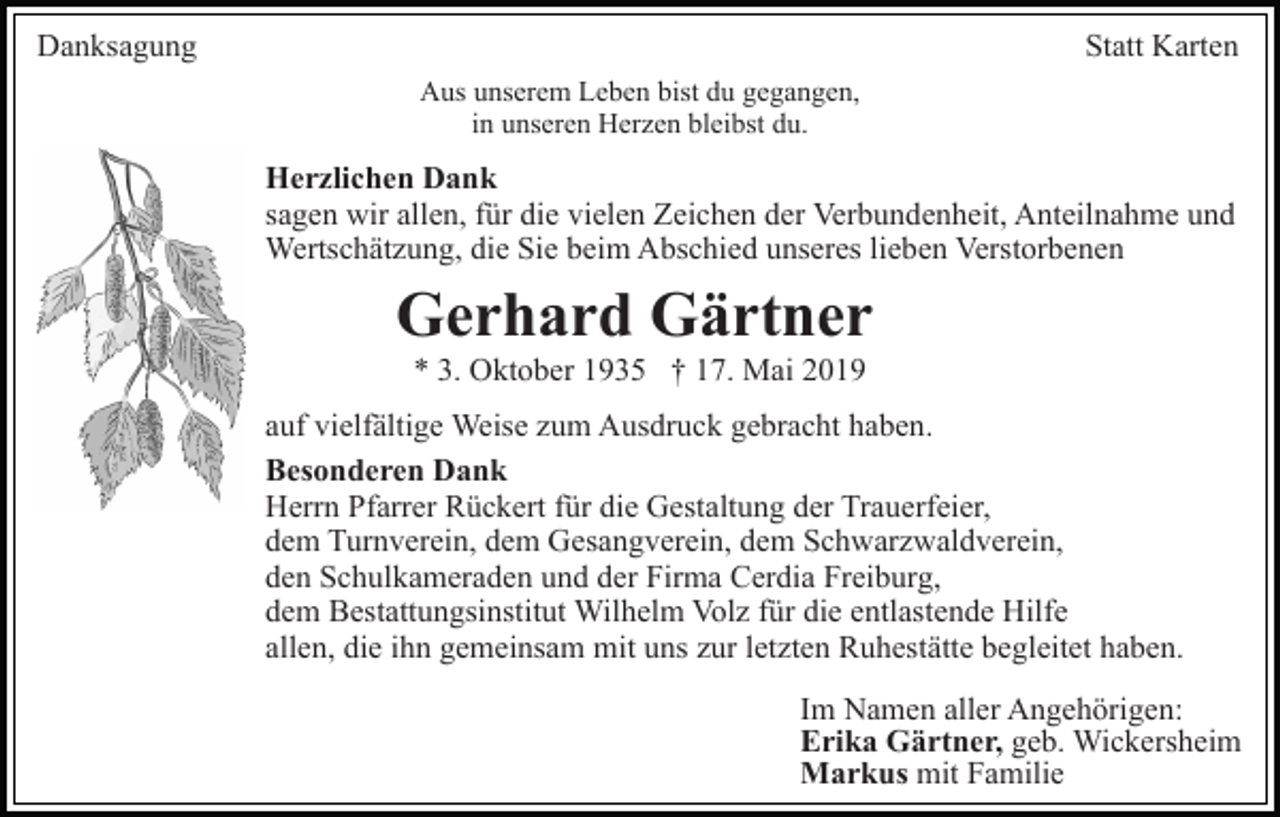 <p>Danksagung</p><p>Statt Karten<br />Aus unserem Leben bist du gegangen,<br />in unseren Herzen bleibst du.</p><p>Herzlichen Dank<br />sagen wir allen, für die vielen Zeichen der Verbundenheit, Anteilnahme und<br />Wertschätzung, die Sie beim Abschied unseres lieben Verstorbenen</p><p>Gerhard Gärtner<br />* 3. Oktober 1935 † 17. Mai 2019<br />auf vielfältige Weise zum Ausdruck gebracht haben.<br />Besonderen Dank<br />Herrn Pfarrer Rückert für die Gestaltung der Trauerfeier,<br />dem Turnverein, dem Gesangverein, dem Schwarzwaldverein,<br />den Schulkameraden und der Firma Cerdia Freiburg,<br />dem Bestattungsinstitut Wilhelm Volz für die entlastende Hilfe<br />allen, die ihn gemeinsam mit uns zur letzten Ruhestätte begleitet haben.<br />Im Namen aller Angehörigen:<br />Erika Gärtner, geb. Wickersheim<br />Markus mit Familie</p>