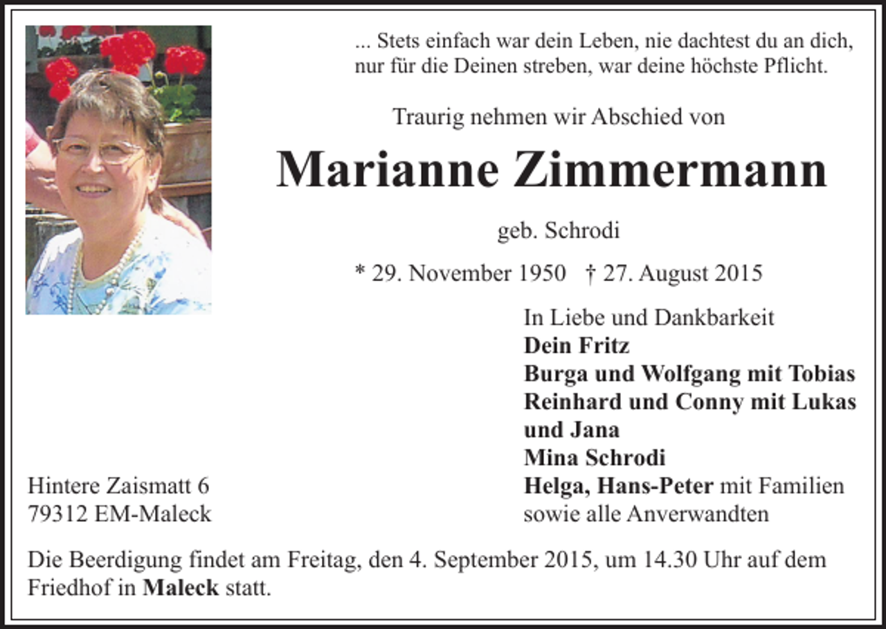<p>... Stets einfach war dein Leben, nie dachtest du an dich,<br />nur für die Deinen streben, war deine höchste Pflicht.</p><p>Traurig nehmen wir Abschied von</p><p>Marianne Zimmermann<br />geb. Schrodi<br />* 29. November 1950 † 27. August 2015</p><p>Hintere Zaismatt 6<br />79312 EM-Maleck</p><p>In Liebe und Dankbarkeit<br />Dein Fritz<br />Burga und Wolfgang mit Tobias<br />Reinhard und Conny mit Lukas<br />und Jana<br />Mina Schrodi<br />Helga, Hans-Peter mit Familien<br />sowie alle Anverwandten</p><p>Die Beerdigung findet am Freitag, den 4. September 2015, um 14.30 Uhr auf dem<br />Friedhof in Maleck statt.</p>