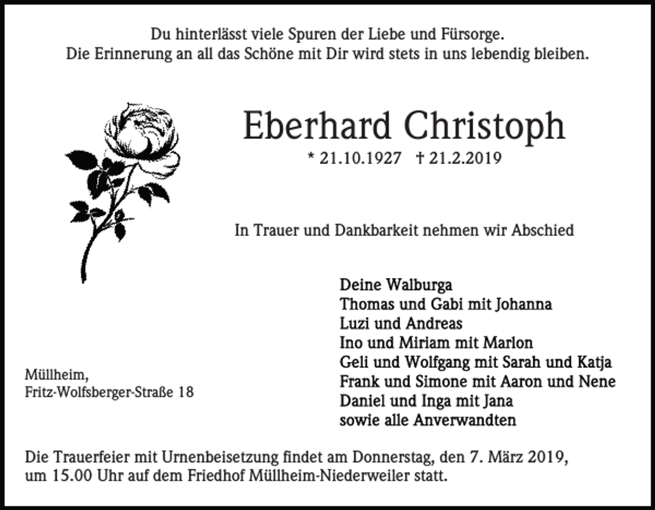 <p>Du hinterlässt viele Spuren der Liebe und Fürsorge.<br />Die Erinnerung an all das Schöne mit Dir wird stets in uns lebendig bleiben.</p><p>Eberhard Christoph<br />* 21.10.1927 † 21.2.2019</p><p>In Trauer und Dankbarkeit nehmen wir Abschied</p><p>Müllheim,<br />Fritz-Wolfsberger-Straße 18</p><p>Die Trauerfeier mit Urnenbeisetzung findet am Donnerstag, den 7. März 2019,<br />um 15.00 Uhr auf dem Friedhof Müllheim-Niederweiler statt.</p>
