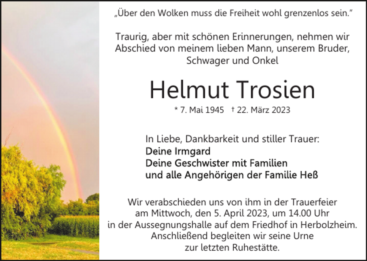 <p>„Über den Wolken muss die Freiheit wohl grenzenlos sein.”</p><p>Traurig, aber mit schönen Erinnerungen, nehmen wir<br />Abschied von meinem lieben Mann, unserem Bruder,<br />Schwager und Onkel</p><p>Helmut Trosien<br />* 7. Mai 1945 † 22. März 2023</p><p>In Liebe, Dankbarkeit und stiller Trauer:</p><p>Wir verabschieden uns von ihm in der Trauerfeier<br />am Mittwoch, den 5. April 2023, um 14.00 Uhr<br />in der Aussegnungshalle auf dem Friedhof in Herbolzheim.<br />Anschließend begleiten wir seine Urne<br />zur letzten Ruhestätte.</p>