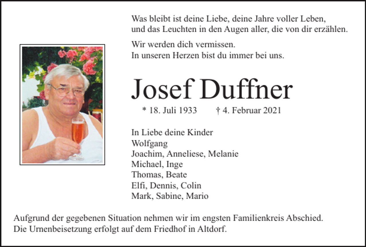<p>Was bleibt ist deine Liebe, deine Jahre voller Leben,<br />und das Leuchten in den Augen aller, die von dir erzählen.<br />Wir werden dich vermissen.<br />In unseren Herzen bist du immer bei uns.</p><p>Josef Duffner<br />* 18. Juli 1933</p><p>† 4. Februar 2021</p><p>In Liebe deine Kinder<br />Wolfgang<br />Joachim, Anneliese, Melanie<br />Michael, Inge<br />Thomas, Beate<br />Elfi, Dennis, Colin<br />Mark, Sabine, Mario<br />Aufgrund der gegebenen Situation nehmen wir im engsten Familienkreis Abschied.<br />Die Urnenbeisetzung erfolgt auf dem Friedhof in Altdorf.</p>