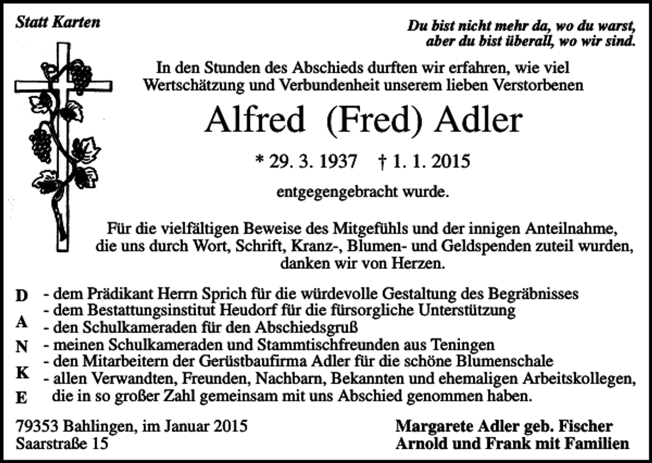 <p>Statt Karten</p><p>Du bist nicht mehr da, wo du warst,<br />aber du bist überall, wo wir sind.</p><p>In den Stunden des Abschieds durften wir erfahren, wie viel<br />Wertschätzung und Verbundenheit unserem lieben Verstorbenen</p><p>Alfred (Fred) Adler<br />* 29. 3. 1937</p><p>† 1. 1. 2015</p><p>entgegengebracht wurde.<br />Für die vielfältigen Beweise des Mitgefühls und der innigen Anteilnahme,<br />die uns durch Wort, Schrift, Kranz-, Blumen- und Geldspenden zuteil wurden,<br />danken wir von Herzen.<br />D<br />A<br />N<br />K<br />E</p><p>- dem Prädikant Herrn Sprich für die würdevolle Gestaltung des Begräbnisses<br />- dem Bestattungsinstitut Heudorf für die fürsorgliche Unterstützung<br />- den Schulkameraden für den Abschiedsgruß<br />- meinen Schulkameraden und Stammtischfreunden aus Teningen<br />- den Mitarbeitern der Gerüstbaufirma Adler für die schöne Blumenschale<br />- allen Verwandten, Freunden, Nachbarn, Bekannten und ehemaligen Arbeitskollegen,<br />die in so großer Zahl gemeinsam mit uns Abschied genommen haben.</p><p>79353 Bahlingen, im Januar 2015<br />Saarstraße 15</p><p>Margarete Adler geb. Fischer<br />Arnold und Frank mit Familien</p>