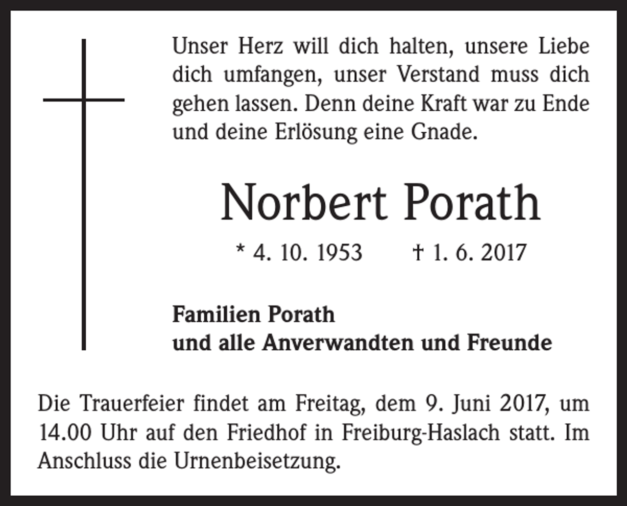 <p>Unser Herz will dich halten, unsere Liebe<br />dich umfangen, unser Verstand muss dich<br />gehen lassen. Denn deine Kraft war zu Ende<br />und deine Erlösung eine Gnade.</p><p>Norbert Porath<br />* 4. 10. 1953 † 1. 6. 2017<br />Familien Porath<br />und alle Anverwandten und Freunde<br />Die Trauerfeier findet am Freitag, dem 9. Juni 2017, um<br />14.00 Uhr auf den Friedhof in Freiburg-Haslach statt. Im<br />Anschluss die Urnenbeisetzung.</p>