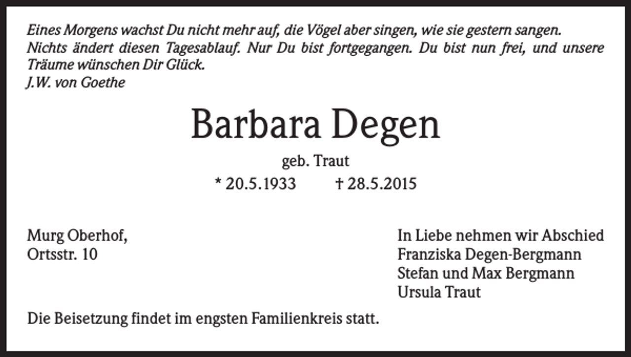 <p>Eines Morgens wachst Du nicht mehr auf, die Vögel aber singen, wie sie gestern sangen.<br />Nichts ändert diesen Tagesablauf. Nur Du bist fortgegangen. Du bist nun frei, und unsere<br />Träume wünschen Dir Glück.<br />J.W. von Goethe</p><p>Barbara Degen<br />geb. Traut<br />* 20.5.1933<br />† 28.5.2015<br />Murg Oberhof,<br />Ortsstr. 10</p><p>Die Beisetzung findet im engsten Familienkreis statt.</p><p>In Liebe nehmen wir Abschied<br />Franziska Degen-Bergmann<br />Stefan und Max Bergmann<br />Ursula Traut</p>