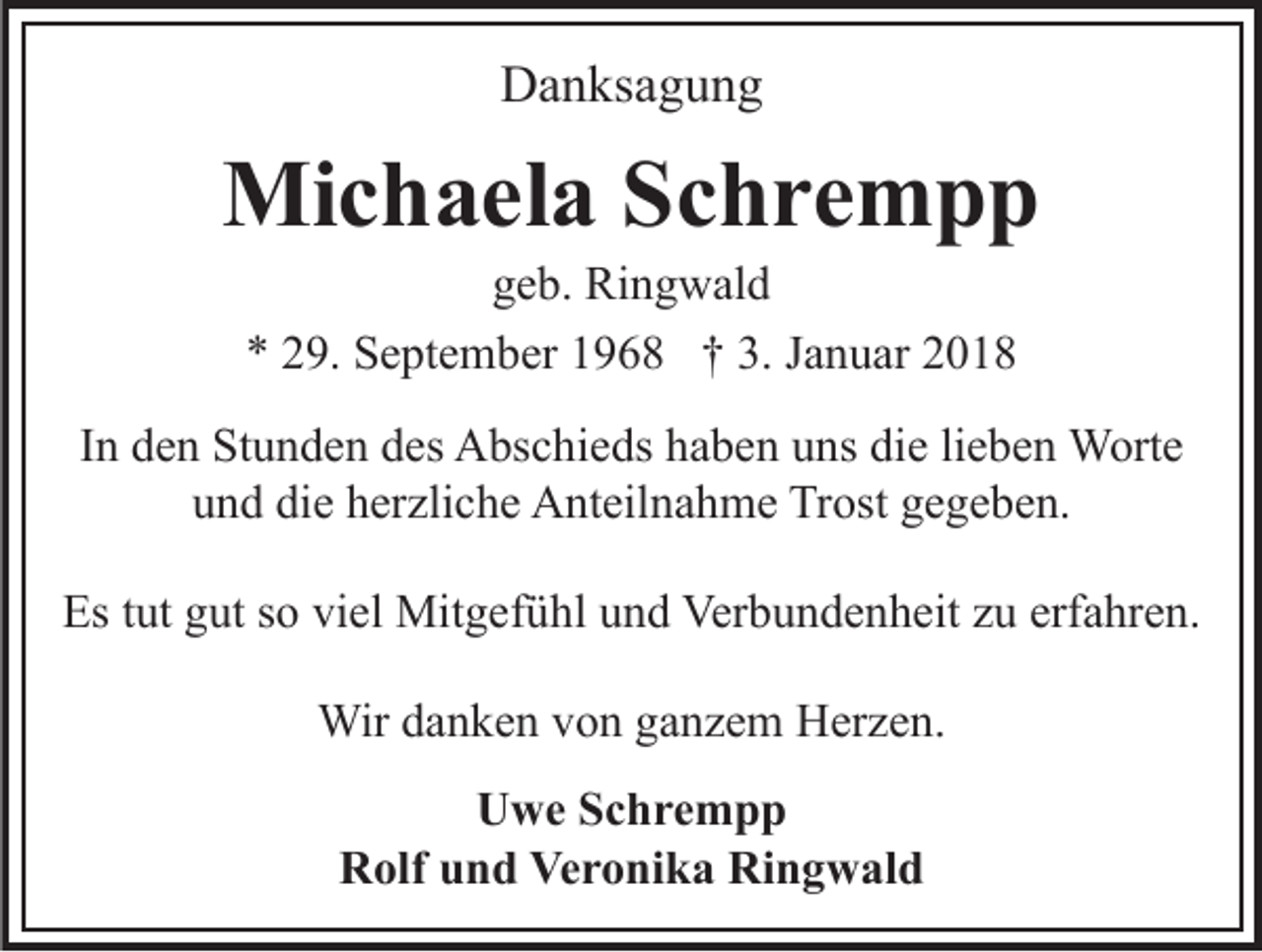 <p>DDanksagung<br />a n ks a g u n g</p><p>Mi<br />c h a el a S Schrempp<br />c hre m p p<br />Michaela<br />g e b. Ringwald<br />Ri n g w al d<br />geb.<br />** 229.<br />9. September<br />S e pt e m b er 11968<br />9 6 8 †† 3.<br />3. Januar<br />J a n u ar</p><p>IInn den<br />d e n Stunden<br />St u n d e n des<br />d es Abschieds<br />A bs c hi e ds haben<br />h a b e n uns<br />u ns die<br />di e li<br />e b e n Worte<br />W ort e<br />lieben<br />u n d di<br />e hherzliche<br />er zli c h e Anteilnahme<br />A nt eil n a h m e Trost<br />Tr ost gegeben.<br />g e g e b e n.<br />und<br />die<br />Es<br />ut ggut<br />ut sso<br />o viviel<br />el Mitgefühl<br />Mit g ef ü hl uund<br />n d Verbundenheit<br />Ver b u n d e n h eit zzu<br />u erf<br />a hr e n.<br />Est tut<br />erfahren.<br />Wir<br />n k e n v von<br />o n g aganzem<br />n z e m Herzen.<br />H er z e n.<br />Wird adanken<br />UUwe<br />w e SSchrempp<br />c hre m p p<br />RRolf<br />olf uund<br />n d Ve<br />Veronika<br />r o ni k a Ri<br />Ringwald<br />n g w al d</p>