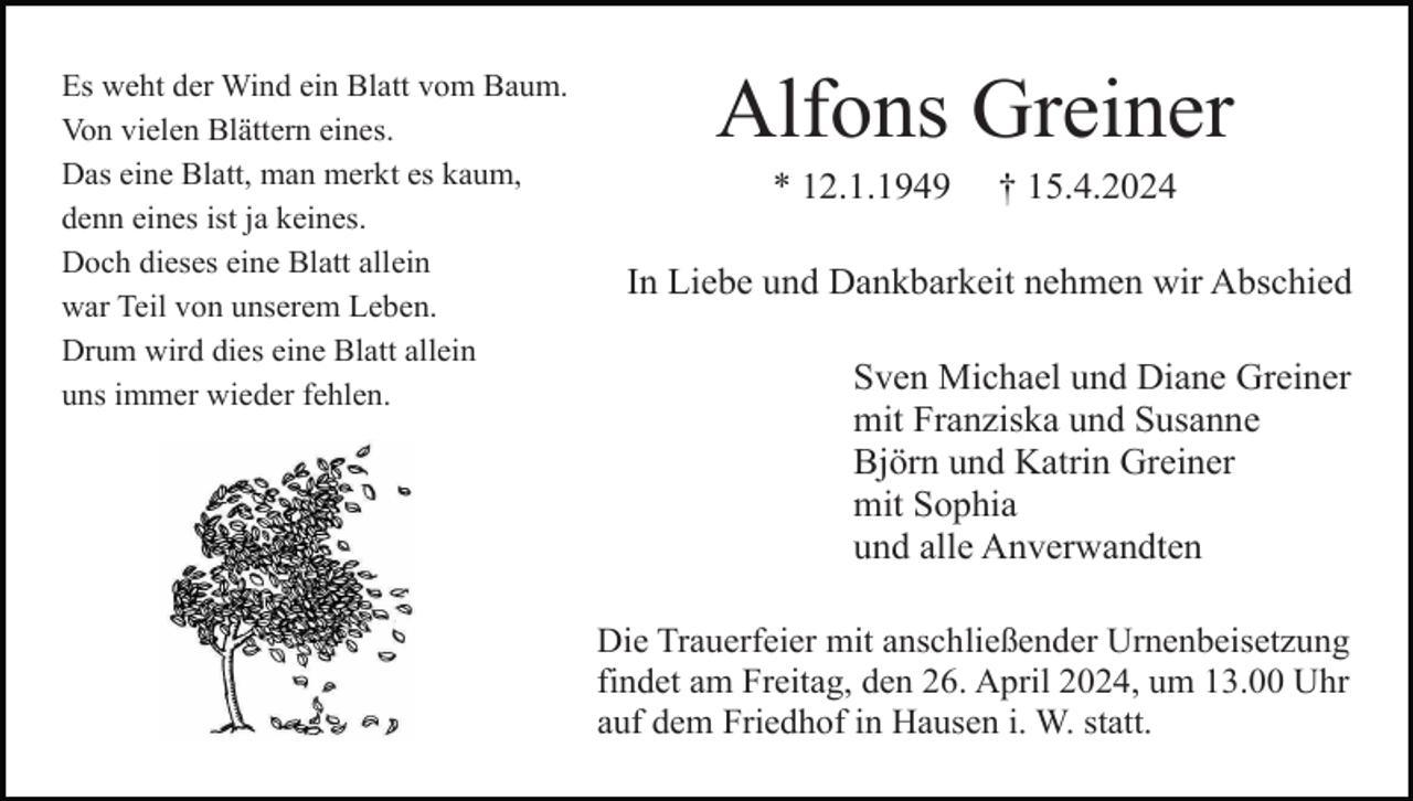 <p>Es weht der Wind ein Blatt vom Baum.<br />Von vielen Blättern eines.<br />Das eine Blatt, man merkt es kaum,<br />denn eines ist ja keines.<br />Doch dieses eine Blatt allein<br />war Teil von unserem Leben.<br />Drum wird dies eine Blatt allein<br />uns immer wieder fehlen.</p><p>Alfons Greiner<br />* 12.1.1949</p><p>† 15.4.2024</p><p>In Liebe und Dankbarkeit nehmen wir Abschied<br />Sven Michael und Diane Greiner<br />mit Franziska und Susanne<br />Björn und Katrin Greiner<br />mit Sophia<br />und alle Anverwandten<br />Die Trauerfeier mit anschließender Urnenbeisetzung<br />findet am Freitag, den 26. April 2024, um 13.00 Uhr<br />auf dem Friedhof in Hausen i. W. statt.</p>