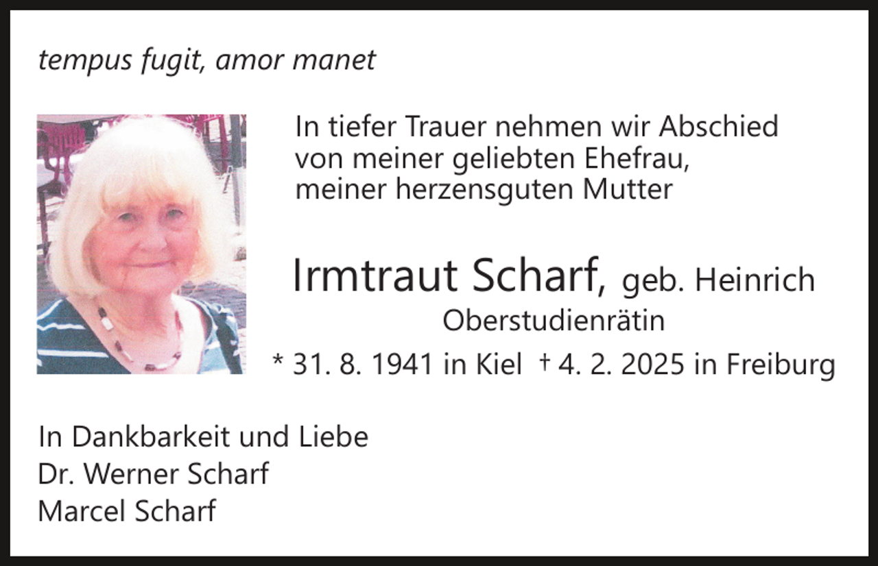 <p>tempus fugit, amor manet<br />In tiefer Trauer nehmen wir Abschied<br />von meiner geliebten Ehefrau,<br />meiner herzensguten Mutter</p><p>Irmtraut Scharf, geb. Heinrich</p><p>Oberstudienrätin<br />* 31. 8. 1941 in Kiel † 4. 2. 2025 in Freiburg<br />In Dankbarkeit und Liebe<br />Dr. Werner Scharf<br />Marcel Scharf</p>